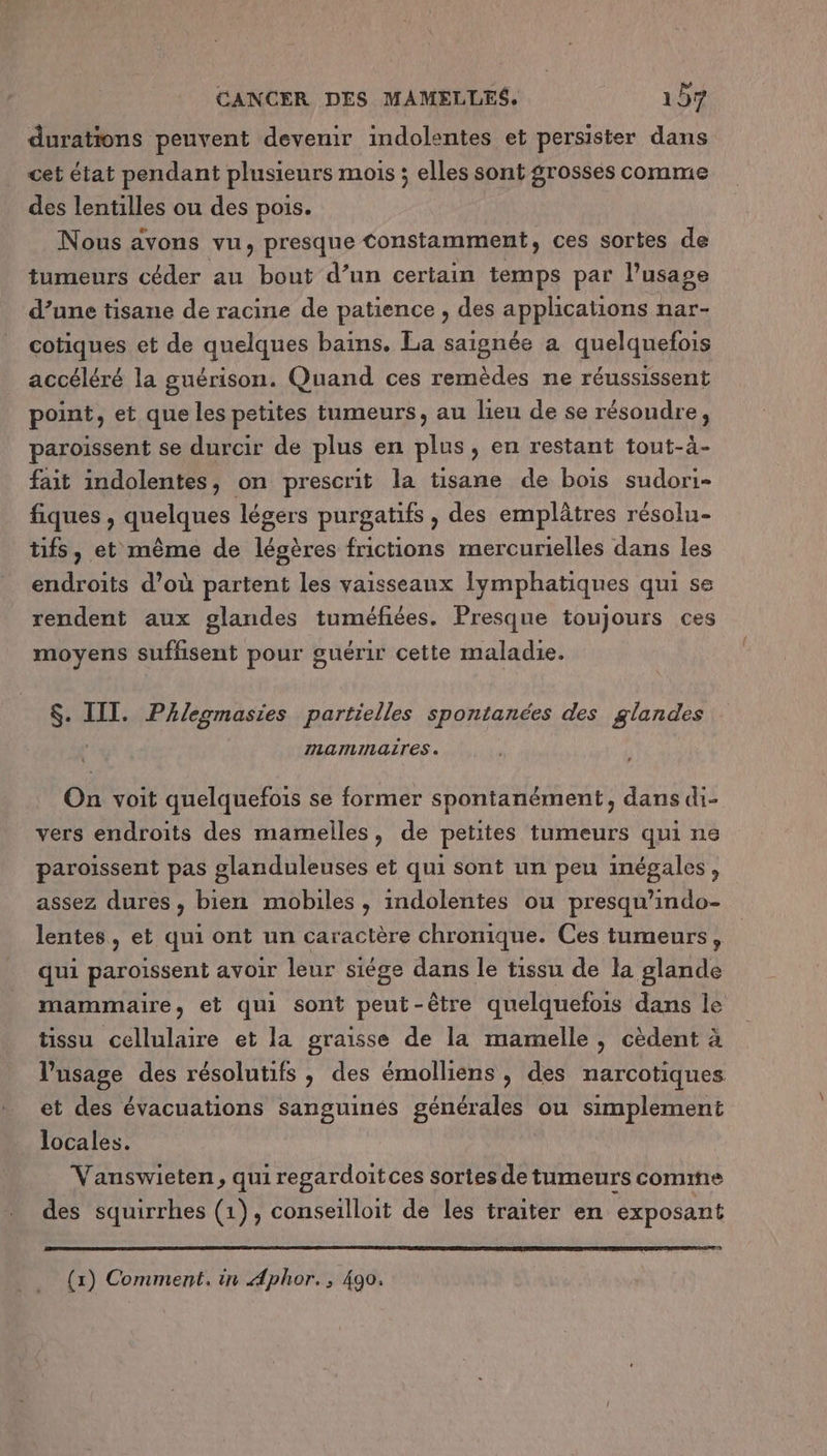 durations peuvent devenir indolentes et persister dans cet état pendant plusieurs mois ; elles sont grosses comme des lentilles ou des pois. Nous avons vu, presque Constamment, ces sortes de tumeurs céder au bout d’un certain temps par l’usage d’une tisane de racine de patience , des applications nar- cotiques et de quelques bains. La saignée a quelquefois accéléré la guérison. Quand ces remèdes ne réussissent point, et que les petites tumeurs, au lieu de se résoudre, paroissent se durcir de plus en plus, en restant tout-à- fait indolentes, on prescrit la tisane de bois sudori- fiques , quelques légers purgatifs , des emplâtres résolu- tifs, et même de légères frictions mercurielles dans les endroits d’où partent les vaisseaux Iymphatiques qui se rendent aux glandes tuméfiées. Presque toujours ces moyens sufhsent pour guérir cette maladie. $. III. PAleomasies partielles spontanées des glandes mamimmaires. On voit quelquefois se former spontanément, dans di- vers endroits des mamelles, de petites tumeurs qui ns paroissent pas glanduleuses et qui sont un peu inégales, assez dures, bien mobiles , indolentes ou presqu’indo- lentes, et qui ont un caractère chronique. Ces tumeurs, qui paroissent avoir leur siége dans le tissu de la glande mammaire, et qui sont peut-être quelquefois dans le tissu cellulaire et la graisse de la mamelle, cèdent à l'usage des résolutifs , des émolliens , des narcotiques et des évacuations sanguinés générales ou simplement locales. Vanswieten, qui regardoitces sortes de tumeurs comme des squirrhes (1), conseilloit de les traiter en exposant (1) Comment. in Aphor., 490.