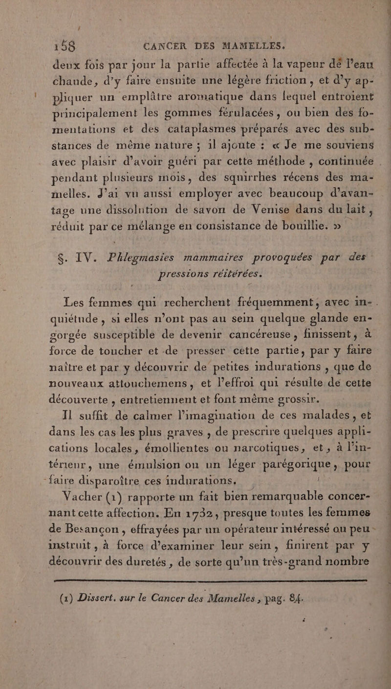 deux fois par jour la par tie affectée à la vapeur dé l’eau chaude, d’y faire ensuite une légère friction, et d’y ap- pliquer un emplâtre aromatique dans la entroient principalement les gommes férulacées, ou bien des fo- mentations et des cataplasmes préparés avec des sub- stances de même nature ; 1l ajoute : « Je me souviens pendant plusieurs MOIS , des squirrhes récens des ma- melles. J'ai vu aussi employer avec beaucoup d’avan- tage une dissolution de savon de Venise dans du lait . réduit par ce mélange en consistance de bouillie. » Â $. IV. Phlegmasies mammaïres provoquées par des pressions réitérées. quiétude , si elles n’ont pas au sein quelque glande en- gorgée susceptible de devenir cancéreuse, finissent, à nouveaux attouchemens, et l’effroi qui résulte de cette découverte , entretiennent et font mème grossir. Il suffit de calmer l'imagination de ces malades, et dans les cas les plus graves , de prescrire quelques appli- cations locales, émollientes ou narcotiques, et, à l’in- térienr, une émulsion onu un léger parégorique, pour “faire disparoître ces indurations,. Vacher (1 1) rapporte un fait bien remarquable concer- nant cette affection. En 1732, presque toutes les femmes de Besançon , effrayées par un opérateur intéressé an peu - instruit, à force d'examiner leur sein, finirent par y découvrir des duretés , de sorte qu’un très-grand nombre (x) Dissert. sur le Cancer des Marnelles &gt; pag. 84.