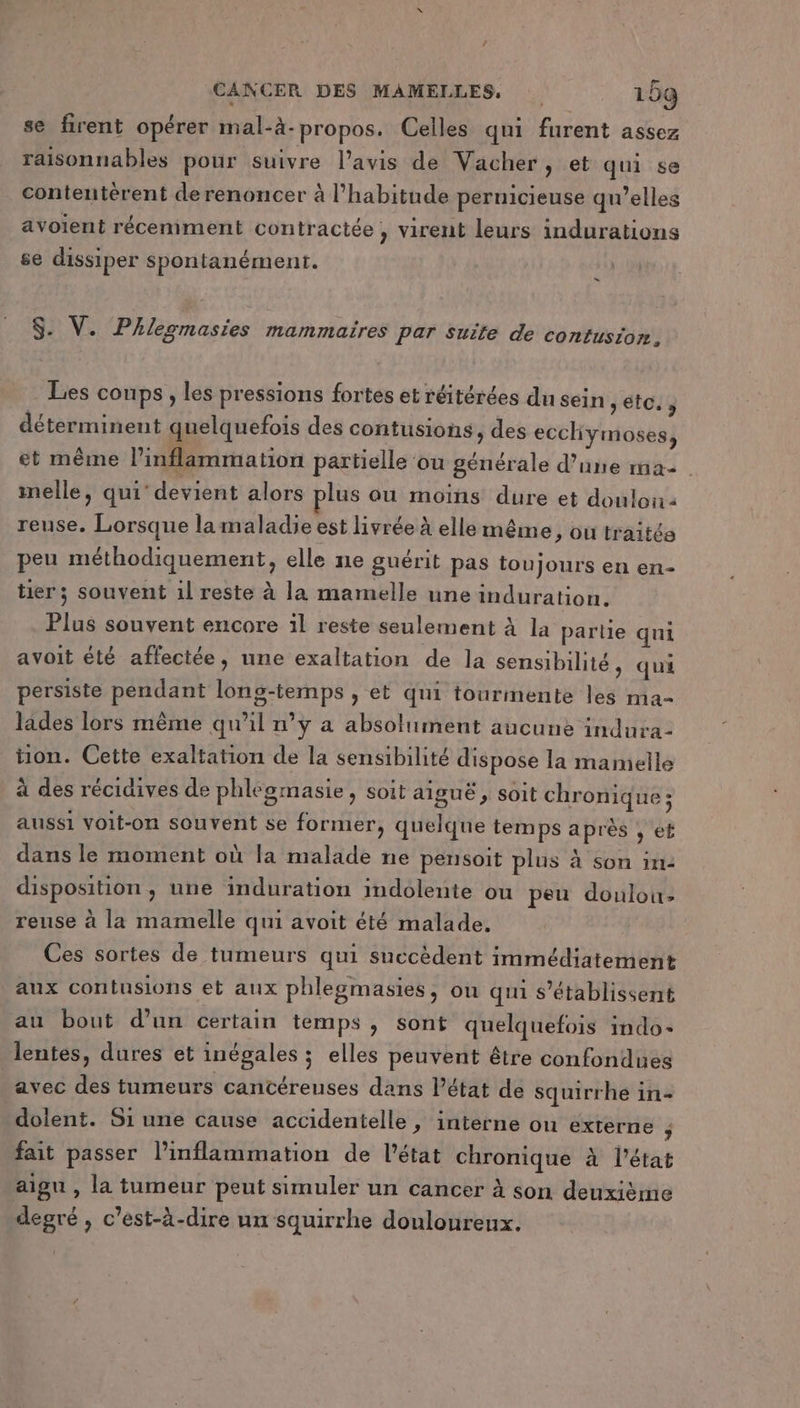 se firent opérer mal-à- propos. Celles qui furent assez raisonnables pour suivre l'avis de Vacher, et qui se contentérent derenoncer à l'habitude peruicieuse qu’elles avoient récemment contractée , virent leurs indurations se dissiper spontanément. S. V. Phlesmasies mammaires Par suite de confusion, Les coups, les pressions fortes et réitérées du sein toi 3 déterminent quelquefois des contusions, des ecchymoses, et même l’inflammation partielle ‘ou générale d’une ma. imelle, qui’ devient alors plus ou moins dure et doulon: reuse. Lorsque la maladie est livrée à elle même , ou traitée peu méthodiquement, elle ne guérit pas toujours en en- tier; souvent 1l reste à la mamelle une induration. Plus souvent encore 1l reste seulement à la partie qui avoit été affectée, une exaltation de la sensibilité, qui persiste pendant long-temps , et qui tourmente les ma- lades lors même qu'il n’y a absolument aucune indura- ton. Cette exaltation de la sensibilité dispose la mamelle à des récidives de phlégmasie, soit aiguë , soit chronique ; aussi voit-on souvent se former, quelque temps après , et dans le moment où la malade ne pensoit plus à son in: disposition , une induration indolente ou peu doulou: reuse à la mamelle qui avoit été malade. Ces sortes de tumeurs qui succèdent immédiatement aux contusions et aux phlegmasies, on qui s’établissent au bout d’un certain temps ; sont quelquefois indo- lentes, dures et inégales ; elles peuvent être confondues avec des tumeurs cancéreuses dans l’état de squirrhe in- dolent. Si une cause accidentelle, interne on externe j fait passer l’inflammation de l’état chronique à l'état aigu , la tumeur peut simuler un cancer à son deuxième degré, c’est-à-dire un squirrhe douloureux.