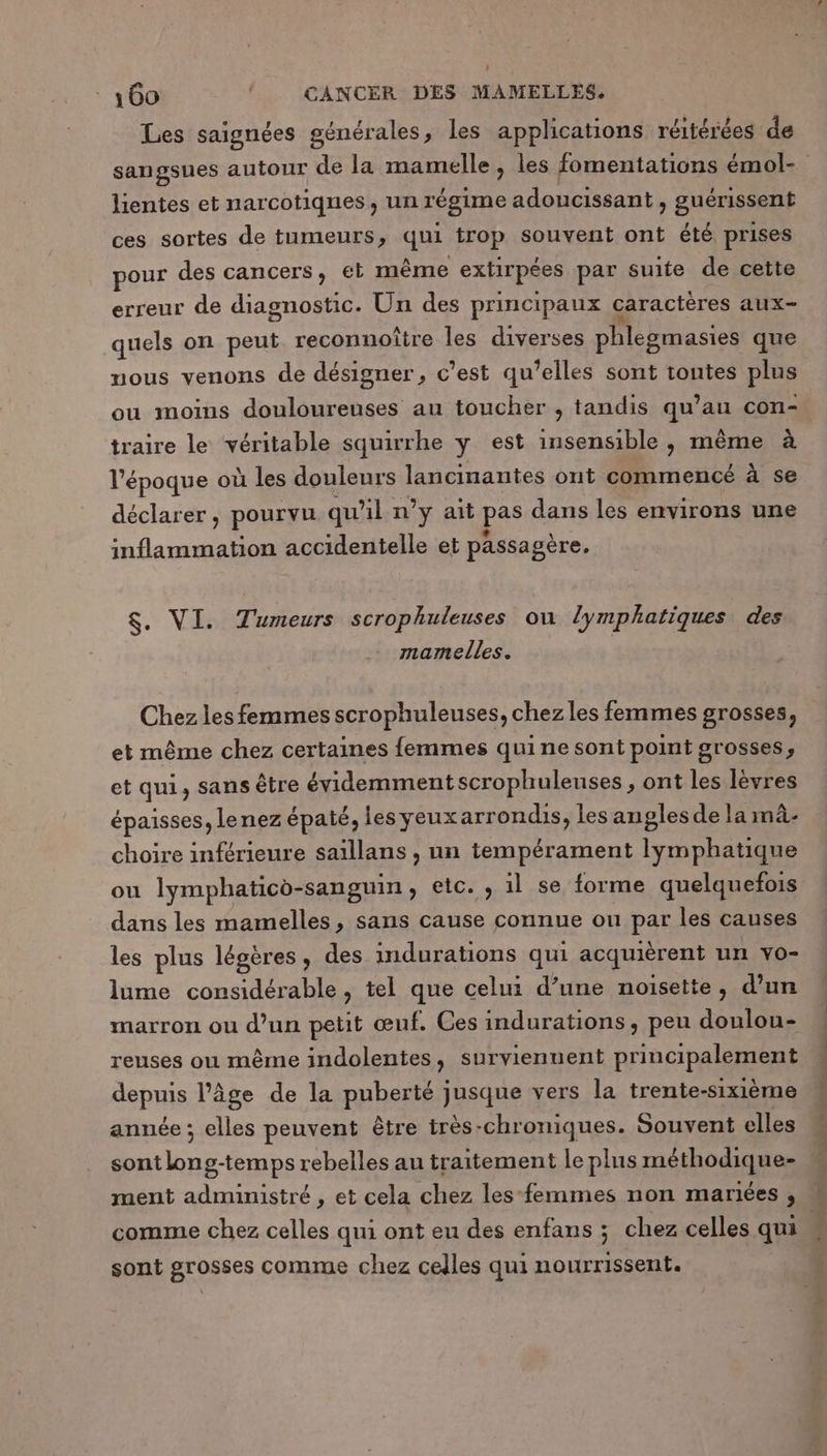 Les saignées générales ; les applications réitérées de lientes et narcotiqnes, un régime adalaiseant : guérissent ces sortes de tumeurs, qui trop souvent ont été prises pour des cancers, et même extirpées par suite de cette erreur de diagnostic. Un des principaux caractères aux- quels on peut reconnoître les diverses phlegmasies que nous venons de désigner, c’est qu’elles sont tontes plus ou moins douloureuses au toucher , tandis qu’au con- traire le véritable squirrhe y est insensible, même à l’époque où les douleurs lancinantes ont commencé à se déclarer, pourvu qu'il n’y ait pas dans les environs une A accidentelle et passagère. $. VI. Tumeurs scrophuleuses on lymphatiques des mamelles. Chez les femmes scrophuleuses, chez les femmes grosses, et même chez certaines femmes quine sont point grosses, et qui, sans être évidemment scrophuleuses, ont les lèvres épaisses, lenez épaté, les yeuxarrondis, les angles de la mâ- choire inférieure saillans , un tempérament lymphatique ou lymphatico-sanguin, etc. , il se forme quelquefois dans les mamelles, sans cause connue ou par les causes les plus légères, des indurations qui acquièrent un vo- lume considérable, tel que celui d’une noisette, d’un marron ou d’un petit œuf. Ces indurations, peu doulou- reuses ou même indolentes, surviennent principalement depris l’âge de la puberté jusque vers la trente-sixième année ; elles peuvent être très-chroniques. Souvent elles sont ARE ve rebelles au traitement le plus méthodiques comme chez celles qui ont eu des enfans ; chez celles qui sont grosses comme chez celles qui nourrissent.