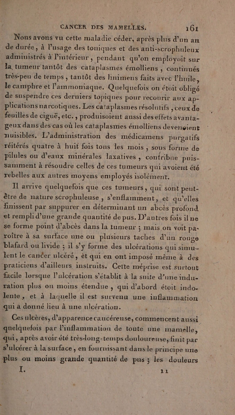 &amp; CANCER DES MAMELLES, 161 Nous avons vu cette maladie céder, après plus d’un am de durée, à l'usage des toniques et des anti-scrophuleux administrés à Pintérieur , pendant qu’on employoit sur la, tumeur tantôt des cataplasmes émolliens , continnés très-peu de temps , tantôt des linimens faits avec l'huile, le camphre et l’ammoniaque. Quelquefois on étoit obligé de suspendre ces derniers topiques pour recourir aux ap- plications na rcotiques. Les cataplasmes résolutifs ,ceux de feuilles de ciguë, etc. , produisoient aussi deseffets avanta- geux dans des cas où les cataplasmes émolliens devengient nuisibles, L'administration des médicamens purgatifs _réitérés quatre à huit fois tons les mois , sous forme de pilules ou d’eanux minérales laxatives, confribne puis- Samment à résoudre celles de ces tumeurs qui avoient été rebelles aux autres moyens employés isolément. Il arrive quelquefois que ces tumeurs, qui sont peut- être de nature scrophuleuse , s’enflamment, et qu’elles finissent par suppurer en déterminant un abcès profond et rempli d’une grande quantité de pus. D’autres fois il ne se forme point d’abcès dans la tumeur ; Mais on voit pa- roître à sa surface une ou plusieurs taches d’un rouge blafard ou livide ; 11 s’y forme des ulcérations qui simu lent le cancer ulcéré, èt qui en ont imposé même à des praticiens d’ailleurs instruits. Cette méprise est surtout facile lorsque l’ulcération s’établit À la suite d’une indu ration plus on moins étendue , qui d’abord étoit indo- lente, et à laquelle 1l est survenu une inflammation qui a donné lieu à une ulcération. Me Ces ulcères, d'apparence caucérense, commencent aussi quelquefois par linflammation de toute une imamelle, qui, après avoir été très-long-temps doulou reuse, finit par s’ulcérer à la surface , en fournissant dans le principe une plus ou moins grande quantité de pus ; les douleurs XI. 11