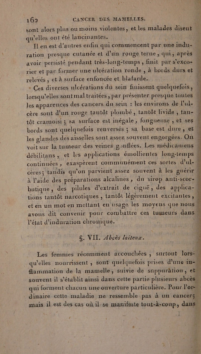qu’elles ont été lancinantes. ration presque cutanée et d’un rouge terne, qui, après avoir persisté pendant très-long-temps , finit par s’exco+ relevés , et à surface enfoncée et blafarde. * Ces diverses nlcérations dû sein finissent quelquefois, lorsqu'elles sont mal traitées , par présenter présque toutes les apparences des cancers du sein : les environs de l’ul- cère sont d’un rouge tautôt plonbé , tantôt livide ; tan- têt cramoisi ; sa surface est inégale, fongueuse , et ses bords sont quelquefois renversés ; sa base est dure, et les glandes des aisselles sont assez souvent engorgées. On voit sur la tumeur des veines gonflées. Les médicamens débilitans , et les applications émollientes long-temps tions tantôt narcotiques , lantô! légèrement excitantes, l’état d’induration chromiqué. $. VIT. Abcès laiteuz. qui forment chacun une ouverture particuhère. Pour l’or- dinaire cette maladie ne ressemble: pas à un cancers mais 1l est des cas oùil:se manifeste tout-à-coup, dans
