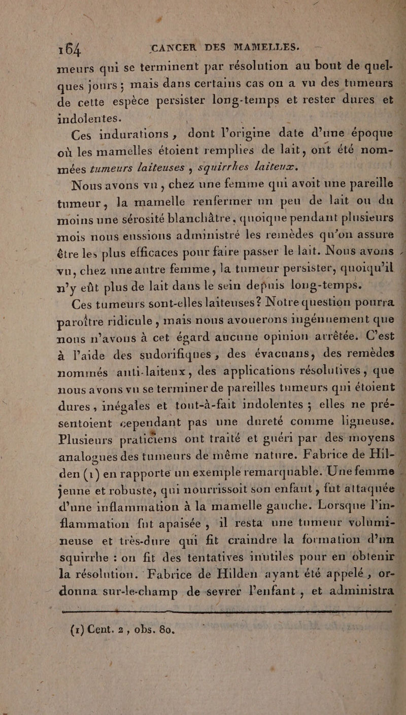 2x Gin ques jours ; mais dans certains cas on a vu des tumeurs indolentes. où les mamelles étoient remplies de lait, ont été nom- mées #umeurs laiteuses , squirrhes laiteux. tumeur, la mamelle renfermer nn peu de lait ou du moins une sérosité blanchâtre. quoique pendant plusieurs mois nous enssions administré les remèdes qu’on assure être les plus efficaces pour faire passer le lait. Nous avons n’y eût plus de lait dans le sein depuis long- temps. paroïtre ridicule , mais nous avouerons ingénuement que nous n'avons à cet ésard aucune opinion arrêtée. C'est nominés ‘auli-laiteux, des applications résolutives, que nous avons vu se terminer de pareilles tumeurs qui étoient dures, inégales et tout-à-fait indolentes ; elles ne pré- .. Plusieurs praticiens ont traité et guéri par des moyens neuse et très-dure qui ft craindre la formation d’un la résolntion. Fabrice de Hilden ayant été appelé , or- donna sur-le-champ de sevrer l'enfant, et administra (1) Cent. 2, obs. 80.
