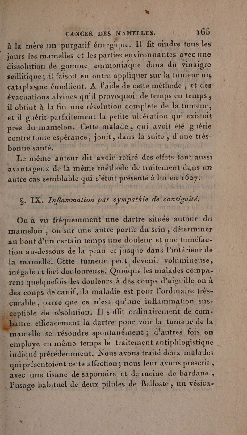 Li È (CANCER DES MAMELLES. U 165 À la mère un purgatif énergique. Il fit oindre tous les jours les mamelles ct les parties environnantes avec une dissolution de gomme ammoniaque dans dun vinaigre seillitique ; 1l faisoit en outre appliquer sur ia tumeur ur cataplasne émollient. A l’aide de cette méthode , et des évacuations alvines qu'il provoquoit de teraps en temps , il obtint à la fin une résolution complète de la. tumeur, et 1l guérit- parfaitement la petite ulcération qui existoit près du mamelon. Cette malade, qui avoit été guérie contre toute espérance, jouit, dans la suite , d’une très- bonne santé. ( Le même auteur dit avoir retiré des effets tont aussi avantageux de la même méthode de traitement daus un autre cas semblable qui s ’étoit Te à lui em 16072 $. IX. Inflammation par sympathie de contiguité. On a vu fréquemment une dartre située autour du mamelon , ou sur une autre partie du sein , déterminer au bont d’un certain temps une douleur et une tn méfac- tion au-dessous de la pean et jusque dans l’intérieur de la mamelle. Cette tumeur peut devenir volumineuse, inégale et fort douloureuse. Quoique les malades ERA rent quelquefois les douleurs à des coups d’aiguille on à des conps de camif, la maladie est pour AR AE très- curable , parce qne ce n’est, qu’une inflammation sus- ts de résolution. IL suffit ordinairement de com- ättre efficacement la dartre PAS voir la timeur.de la aurrellé se résoudre spontanément ; « d’autres fois on employe en même temps le traitement antiphlogistique | _ imdiqué précédemment. Nous avons traité denx malades qui présentoient cette affection ; nous leur avons prescrit , avec une tisane de saponaire et de racine de bardane , , l'usage habituel de deux pilules de Belloste, un vésica-