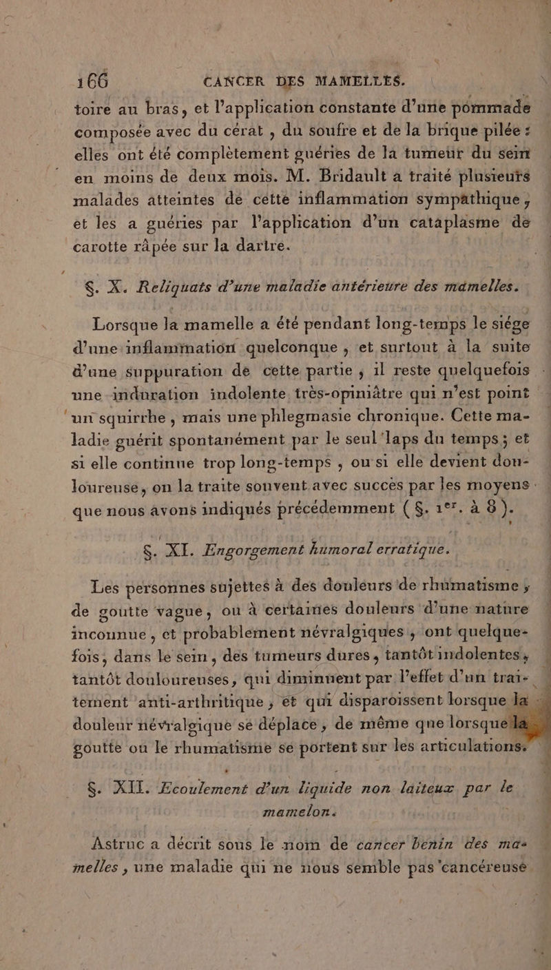 toire au bras, et l’application constante d’une pommade composée avec du cérat , du soufre et de la brique pilée : elles ont été complètement guéries de la tumeur du sein en moins de deux mois. M. Bridault à traité plusieurs malades atteintes dé cette inflammation sympäthique, et les a guéries par l'application d’un cataplasme de carotte râpée sur la darire. $. X. Reliquats d’une maladie antériewre des mamelles. Lorsque la mamelle a été pendant long-temps le siége d’une inflammation quelconque , et surtout à la suite d’une suppuration de cette partie ; il reste quelquefois une indnration indolente. très-opiniätre qui n’est point ‘un squirrhe , mais une phlegmasie chronique. Cette ma- ladie guérit spontanément par le seul Japs du temps; et si elle continue trop long-temps ; ou’ si elle devient dou- loureuse, on la traite souvent avec succes par les moyens : que nous avons indiqués précédemment ($. 1°1. à 8 ). &amp; XI. Engorgement Aumoral erratique. Les personnes sujettes à des douleurs de rhumatisme ; de goutte vague, ou à certaines douleurs d’une nature incounue , ct probablement névralgiques, ont quelque- fois, dans le sein , des tumeurs dures, tantôt indolentes , tantôt douloureuses, qui diminuent par l'effet d’un trate tement anti-arthritique ; et qui NPANRe lorsque douleur névralgique se déplace, dé même que lorsque goutte ou le rhumatismie sé portent sur les articulations: $. XII. nb d'un Hide non laiteux par le TETE Astruc a décrit sous le nom de cancer Bénin des ma elles , une maladie qui ne nous semble pas cancéreusé