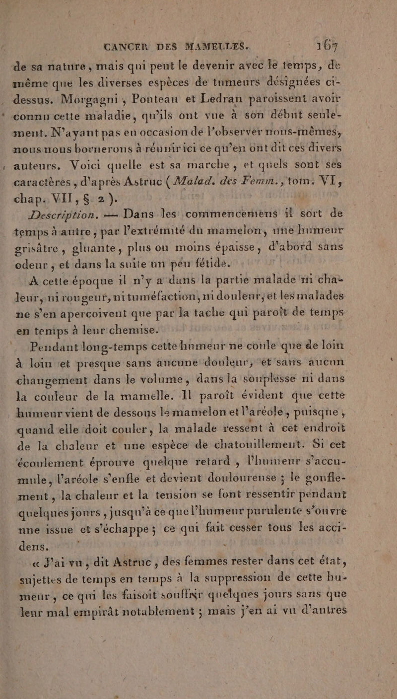de sa nature, mais qui pent le devenir avec Îe temps, dé même que les diverses espèces de tumeurs désienées ct- dessus. Morgagni , Ponteau et Ledran paroïssent avoir connu cette maladie, qu’ils ont vue à son débnt senle- ment. N'ayant pas en occasion dé l’observer nous-mêmes, nousnous bornerons à réunir ici ce qu’en ont dit ces divers auteurs. Voici quelle est sa marche , et quels sont ses caractères , d’après Astruc (AZalad. des Fémm.;,tom. VI, chap. VIT, 2). Description. == Dans les commenceniens il sort de temps à autre, par l'extrémité du mamelon, une humeur grisâtre , gluante, plus ou moins épaisse, d’abord sans odeur ; et dans la suite un peu fétide. À cette époque il n’y a duns la partie malade ‘mi cha dues nirougeur, nituméfaction, ni douleur;et les malades ne s’en apercoivent que par Ja tache qui at de temps en temps à leur chemise. Pendant long-temps cette humeur ne conle que de loin à loin ‘et presque sans ancune douleur, ‘ét sans aucun changement dans le volume, dans la souplesse n1 dans la couleur de la mamelle. Il paroît évident que cette humeur vient de dessous l:mamelon et l’aréole, puisque, quand elle doit couler, la malade ressent à cet endroit de la chaleur et une espèce de chatouillement. S1 cet ‘éconlement éprouve quelque retard ; l'humeur s’accu- mule, l’aréole s'enfle et devient douloureuse ; le gonfle- ment , la chaleur et la tension se font ressentir ROSE quelques jonrs , jusqu’à ce que l’humenr purulente s’onvre nne issue et s'échappe; ce qui fait cesser tous les acci- dens. ù « J'ai vu, dit Astruc , des femmes rester dans cet état, sujettes de temps en temps à la suppression de cette hu- meur, ce qui les faisoit sSouffir sue jours sans que leur mal empirât notablement ; mais jen ai vu d’autres
