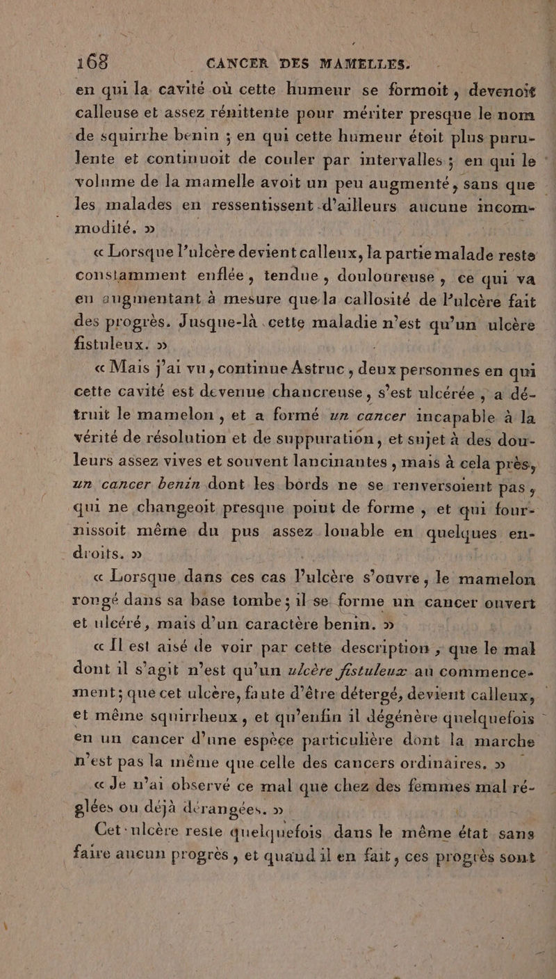 “ 168 _ CANCER DES MAMELLES. en qui la cavité où cette humeur se formoit, devenoit calleuse et assez rénittente pour mériter presque le nom de squirrhe benin ; en qui cette humeur étoit plus puru- lente et continuoit de couler par intervalles; en qui le : volume de la mamelle avoit un peu augmenté, sans que les malades en ressentissent d’ailleurs aucune incom- modité. » « Lorsque l’ulcère devient calleux, la partie malade reste consiamment enflée, tendue, douloureuse , ce qui va en AVS IDETHAN à mesure que la callosité de Pulcère fait des progrès. Jusque- -là cette maladie n’est qu’un ulcère fistuleux. » « Mais j'ai vu, continue Astruc , deux personnes en qui cette cavité est devenue chancreuse, s’est ulcérée | a dé- truit le mamelon , et a formé v» cancer incapable à la vérité de résolution et de suppuration, et sujet à des dou- leurs assez vives et souvent lancinantes , maïs à cela près, un cancer benin dont les bords ne se renversoient pas ; qui ne &lt;hangeait presque poiut de forme ; et qui four- nissoit même du pus assez louable en quelques eri- - droits. » « Lorsque dans ces cas Pulcère s'ouvre , le mamelon rongé dans sa base tombe; ilse forme un cancer onvert et ulcéré, mais d’un caractère benin. » « Il est aisé de voir par cette description , que le mal dont il s’agit n’est qu’un z/cère fistuleux au commence: ment; que cet ulcère, faute d’être détergé, devient calleux, et même squirrheux, et qu’enfin il dégénère quelquefois en un cancer d’une espèce particuhère dont la marche n’est pas la même que celle des cancers ordinaires, » « Je n'ai observé ce mal que chez des femmes mal ré- glées ou déjà dé rangées. » | Cet :nlcère reste quelquefois dans le même état sans faire aucun progrès , et quaud il en fait, ces progrès sont
