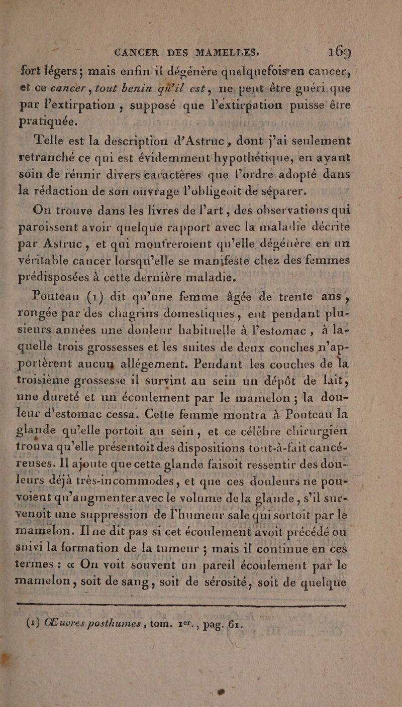 fort légers ; mais enfin 1l dégénère qnelquefois-en cancer, et ce cancer , tout benin qW'il est, ne, peut être guéri que par l’extirpation ; supposé que lextirpation puisse être pratiquée. | Telle est la description d’Astruc, dont j'ai seulement retranché ce qui est évidemment hypothétique, en ayant soin de réunir divers caractères que l’ordre adopté dans la rédaction de son oùvrage l’obligeoit de séparer. On trouve dans les livres de l’art , des obser vations qui paroissent avoir quelque rapport avec la maladie décrite par Astruc, et qui montreroient qu’elle dégénère en un véritable cancer lorsqu'elle se manifeste chez des femmes prédisposées à cette dernière maladie. Pouteau (1) dit qu’une femme âgée de trente ans, rongéc par des chagrins domestiques, ent pendant ire sieurs années une douleur habituelle à l’ estomac ; à la- quelle trois grossesses et les suites de deux NOUS n’ap- portèrent aucumg allégement. Pendant les couches de la troisième grossesse 1l survint au sein un dépôt de lait, une dureté et un écoulement par le mamelon ; la dou- leur d'estomac cessa. Cette femme montra à Pouteau la glande quelle portoit an sein, et ce célèbre chirurgien trouva qu’elle présentoit des dispositions tout-à-fait cancé- reuses. Il ajoute que cette glande faisoit ressentir des dou- leurs dgà très-incommodes, et que ces douleurs ne pou- voient qn augmenter avec le PR dela glande, s’il sur- venoit une suppression de l'humeur sale qui sortoit par le mamelon. Ilne dit pas $1 cet écoulement avoit précédé ou suivi la formation de la tumeur : s mais 1l continue en ces termes : « On voit souvent un pareil écoulement par le mamelon , soit de sang , soit de sérosité, soit de quelque RP ER nn re RE (1) Œuvres posthumes , tom. rer., pag. 6x.