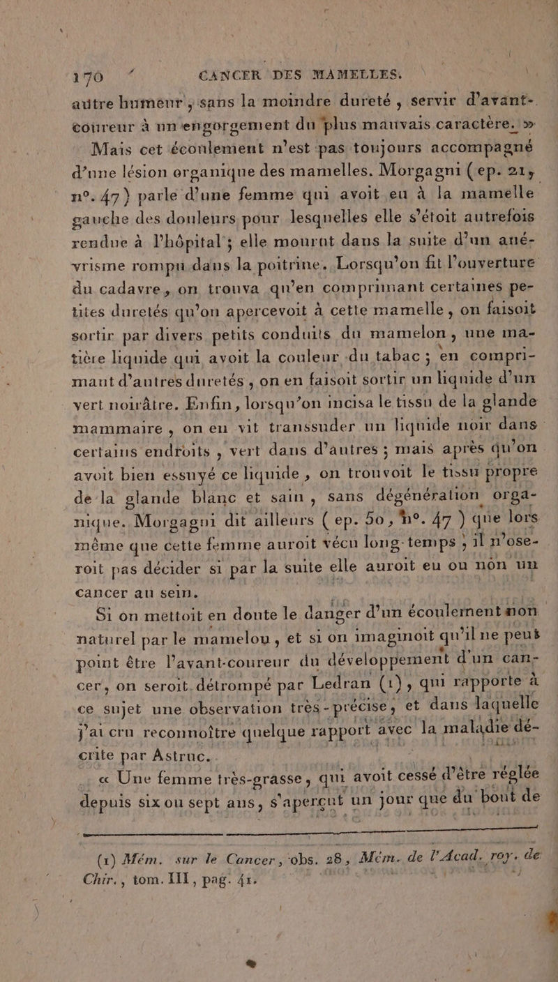 autre humeur ; sans la moindre dureté , servir d’avant- coureur à un'engorgement du plus mauvais caractère.» Mais cet éconlement n’est pas toujours accompagne d’nne lésion organique des mamelles. Morgagni (ep. 214 n°. 47) parle d’une femme qui avoit eu à la mamelle gauche des douleurs pour lesquelles elle s’étoit autrefois rendue à l’hôpital ; elle mourant dans la suite d’un ané- vrisme rompu.dans la Patnrs Lorsqu'on fit l’ouverture du cadavre, on trouva qu’en comprinant certaines pe- tites duretés qu’on apercevoit à cette mamelle, on faisoit sortir par divers petits conduits du mamelon , une ma- tière liquide qui avoit la couleur -du tabac ; en compri- mant d’autres duretés, on en faisoit sortir un liquide d’un vert noiâtre. Enfin, He on incisa le tissu de la glande mammaire , on en vit transsuder url lignide noir dans certains endroits , vert dans d’autres ; mais après qu’ on avoit bien essuyé ce liquide , on trouvoit le tissu propre de la glande blanc et sain , Sans dégénération orga- RATÉ Morgagni dit ailleurs ( ep- bo , n°. 47 ) “a lors. même que ! ie femme auroit vécu long- temps ; sin ’ose- roit pas décider si par la suite elle auroit eu ou non un cancer ati sein. Si on mettoit en doute le danger d’un écoulement 4 non | naturel par le mamelou ,etsion imaginoit qu lne peus point être l’avant-coureur du développement d d'un can- cer, on seroit. détrompé par Ledran (1 1) qui rapporte à ce sujet une observation très - précise ; et dans laquelle j'ai cru reconnoître quelque rapport. avec la mal qdie dé- crite par Astrtue. « Une femme ie MT qui avoit cessé d’être réglée depuis six ou sept aus, $ 'apergut un jour que du bout de À, Le (1) Mém. sur le Cancer, ‘obs. p# Mepte de l'Acad. roy. de: Chir,, tom. XIE, pag. 4x. à)