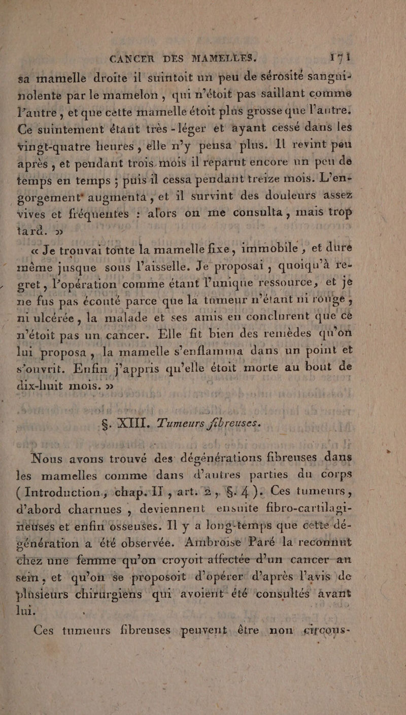 sa mamelle droite il suintoit un peu de sérosité sangni- nolente par le mamelon , qui n’étoit pas saillant comme Cé suintement étaut très - 7e ét ayant cessé dans les EE nt heures , elle n°y pensa plus. 1l revint péu après , et pendant trois mois il reparut encore nn pen de temps en temps ; puis 1l cessa pendant tréize mois. L’en&lt; gorgement* augmentà , et il survint des douleurs assez vives et fréquentes : alors on me consulta, mais trop tar. « Je tronvai tonte la mamelle fixe, immobile , et duré même jusque sous l’aisselle. Je proposai, quoiqu’à re- gret, Vopération comme étant Pumique ressource; et je ne fus pas éconté parce que la tomeur n étant ni rou ge: 3 mi ulcérée, la malade et ses amis en conclurent hs cé n’étoit pas un cancer. Elle fit bien des renièdes qu'on lui proposa, la mamelle s'enflaima dans un point et s’onvrit. Enfin j'appris qu ‘elle étoit morte au bout de dix-huit INOIS. » $. XIII. Tumeurs jtbreuses. Nous avons trouvé des: dégénérations fibreuses dans les mamelles comme dans 'auÈres parties du corps ( Introduction. chap. IT art. 2, 8! 4 ). Ces tumeurs, d’abord charnues , DES ensuite fibro-cartilast- netüsés et enfin osseuses. Il ÿ a long: -témps que cette de génération à été observée. lb Pâré la reconnut Chez une AR croyoit affectée d’un cancer-an sém, et qu’on 8e proposort d'opérer d’après l'avis de plüsieurs chiriroièns qui avoient été consultés avant LE, lui. ; Ces tumeurs fibreuses peuvent, être. non .crrcons-