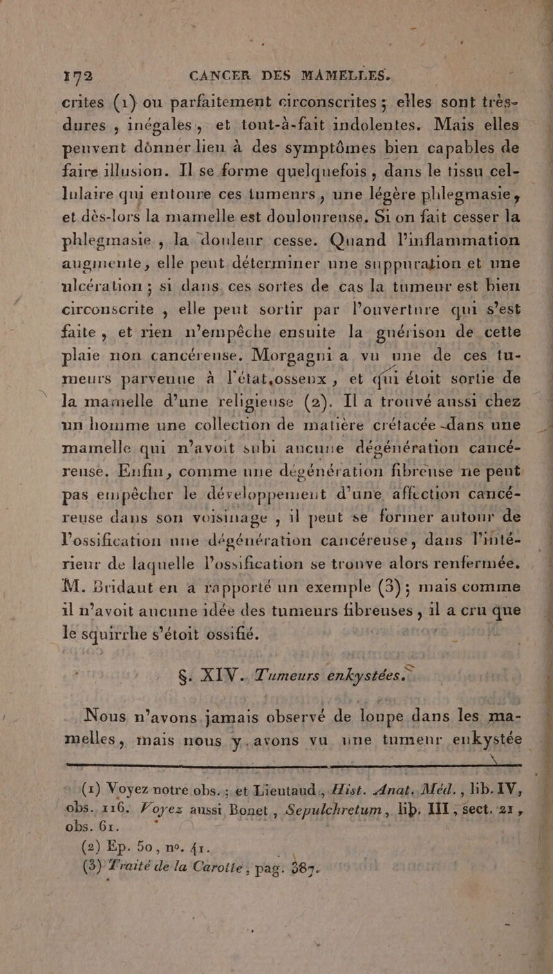 crites (1) ou parfaitement circonscrites ; ste sont très- dures , inégales, et tont-à-fait Ne Mais elles peuvent dônner lieu à des symptômes bien capables de faire 1llusion. Il se forme quelquefois, dans le tissu cel- lulaire qui entoure ces iumeurs , une légère plhilegmasie, et dès-lors la mamelle est doulonreuse. Si on fait cesser la phlegmasie , la douleur cesse. Quand l’inflammation auginente, elle peut déterminer une suppuration et une ulcération ; si dans, ces sortes de cas la tumeur est bien circonscrite , elle peut sortir par louvertnre qui s’est faite , et rien n'empêche ensuite la gnérison de cette pluie non cancéreuse. Morgagni a vu une de ces tu- meurs parveuue à l’état,osseux, et qui étoit sortie de la marielle d’une religieuse (2). Il a trouvé aussi chez un homme une collection de matière crétacée -dans une mamelle qui n’avoit subi aucune dégénération cancé- reuse. Enfin, comme une dégénération fibreuse ne pent pas erupêcher le développement d’une affection cancé- reuse dans son voisinage , il peut se foriner autour de l'ossification une dégénération cancéreuse, dans l’inté- rieur de laquelle lossification se tronve alors renfermée. M. Bridaut en a ra pporté un exemple (3); mais comme 1l n’avoit aucune idée des tunieurs HRSuESe , 1] a cru que le SquierRe s'étoit ossifié. S. XIV. Tumeurs enkystées.— Nous n’avons.jamais observé de loupe dans les ma- melles, mais nous y.avons vu une tumenr enkystée (x) Voyez notre obs.; et Lieutaud., Hist. Anat. Méd., Gb.1V, obs. 116. Voyez aussi Bonet , Sepulchretum, bb. NT, sect, 21, obs. Gr. &lt; | (2) Ep. 50, no. 4r. (3) Rte FE la Caroite , | pag. 387. À À ROIS ETS CT D ns SNS RE CONS VO BE A