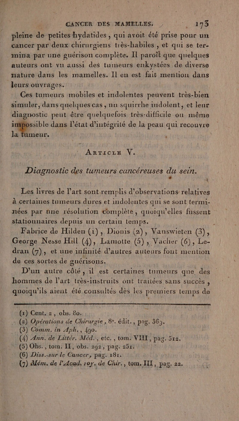 . pleine dé petites hydatides , qui avoit été prise pour un cancer par deux chirurgiens tiès-habiles , et qui se ter- _mina par une guérison complète. IL paroît que quelques auteurs ont vu aussi des tumeurs enkvystées de diverse nature dans les mamelles. Il en est fait mention dans Jeurs ouvrages. Ces tumeurs mobiles et indolentes peuvent très- REUN simuler, dans quelques cas , nu squirrhe imdolent, et leur diagnostic peut être quelquefois très-difficile ou même ssible dans l’état d'intégrité de la peau qui recouvre à: la nn. ARTICLE V. Diagnostic des tumeurs cancéreuses du sein. L 4 Les livres de l’art sont.remplis d'observations relatives à certaines tumeurs dures et indolentes qui se sont termi- nées, par nne résolution complète, quoiqu’elles fussent stationnaires depuis un certain temps. Fabrice de Hilden (1), Dionis (2), Vanswieten (3), George Nesse Hill (4), Lamotte (5), Vacher (6), Le- dran (7), et une infinité d’autres auteurs fout mention de ces sortes de guérisons. | D’un autre côté, il est certaines tumeurs que des hommes de l’art très-instruits ont traitées sans succès , quoiqu'ils aient été consultés dès les premiers temps de D” (x) Cent. 2, obs. 80. (2) Opérations de Chirurgie , 8. édit., pag. 369. (3) Comm. in Aph., 490. (4) Ann. de Littér. Méd., etc. , tom. VIET, pag. 512. 5) Obs. , tom. IL, obs. 292, pag. 25r. (6) Diss..sur le Cancer, pag. 181.