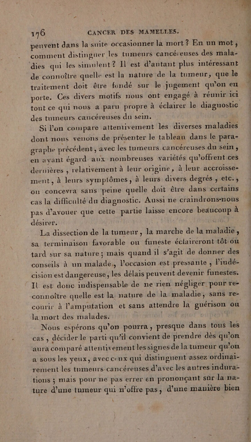 peuvent dans la suite occasionner la mort ? En un mot; comment distinguer les tumeurs cancéreuses des mala- dies qui les Simulent ? Il est d’antant plus intéressant de connoître quelle est la nature de la tumeur, que le traitement doit être fondé sur le jugement qu’on en porte. Ces divers motifs nous ont engagé à réunir 1C1 tout ce qui nous a paru propre à éclairer le diaguostic des tumeurs cancéreuses du sein. | Si l'on compare attentivement les diverses maladies dont nous venons de présenter le tableau dans le para- graphe précédent, avec les tumeurs cancéreuses du sein , en avant égard aux nombreuses variétés qu’offrent ces dernières , relativement à leur origine, à leur accroisse- ment, à leurs sympiômes, à leurs divers degrés , etc. ; on concevra sans peine quelle doit être dans certains cas la difficulté du diagnostic. Aussi ne craindrons-nous pas d’avouer que cette partie laisse encore beaucoup à désirer. ; La dissection de la tumeur, la marche de la maladie, sa terminaison favorable ou funeste éclaireront tôt ou tard sur sa nature; mais quand il s’agit de donner des conseils à un malade, l’occasion est pressante ; l’indé- cision est dangereuse, les délais peuvent devenir funestes. Il est donc indispensable de ne rien négliger pour re- connoître quelle est la nature de la maladie, sans re- courir à l’amputation et sans attendre la guérison où la mort des malades. | Nous espérons qu’on pourra, presque dans tous les cas , décider le parti qu’il convient de prendre dès qu’on aura comparé attentivement les signes de la tumeur qu’on a sous les yeux, avec ceux qui distinguent assez ordinai- rement les tumeurs cancérenses d'avec les autres indura- tions ; mais pour ne pas errer en prononçant sûr la na- ture d’une tumeur qui n'offre pas, d’une manière bien .
