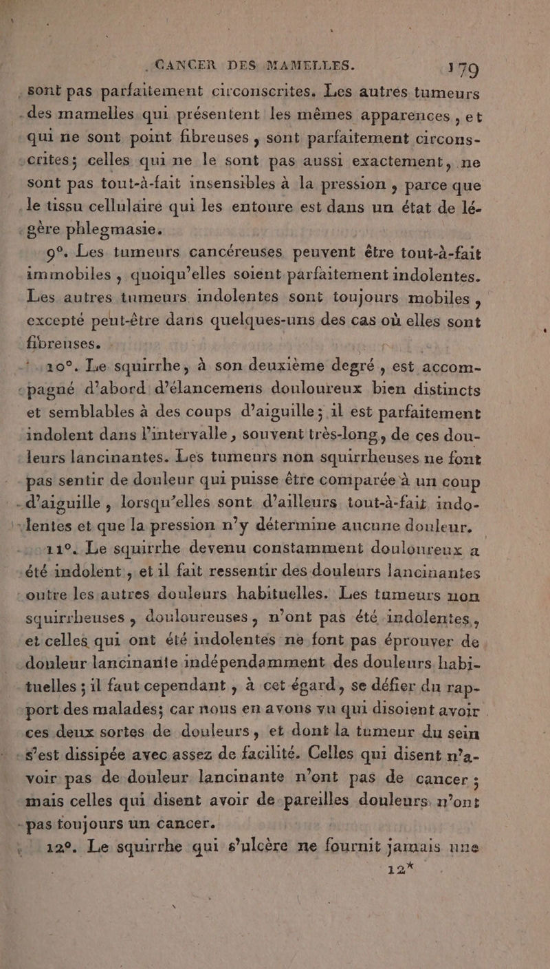 qui ne sont, point fibreuses , sont parfaitement circons- Sont pas tout-à-fait insensibles à la pression , parce que le tissu cellulaire qui les entoure est dans un état de lé- 9°. Les tumeurs cancéreuses peuvent être tont-à-fait immobiles , quoiqu’elles soient parfaitement indolentes. Les autres tumeurs indolentes sont toujours mobiles ‘ excepté peut-être dans quelques-uns des cas où elles sont fibreuses. : 10°. Jue. re à son deuxième degré, est accom- et semblables à des coups d’aiguille ; 1l est parfaitement indolent dans l'intervalle, souvent très-long, de ces dou- leurs lancinantes. Les tumeurs non squirrheuses ne font pas sentir de douleur qui puisse être comparée à un coup 11°. Le squirrhe devenu constamment douloureux a squirrheuses ; douloureuses, n’ont pas été indolentes,, et celles qui ont été indolentes ne font pas éprouver de port des malades; car nous en avons vu qui disoient avoir | ces deux sortes de douleurs, et dont la tameur du sein voir pas de douleur lancinante n’ont pas de cancer; mais celles qui disent avoir de-pareilles douleurs n’ont 12°, Le squirrhe qui s’ulcère ne fournit jamais une 12*