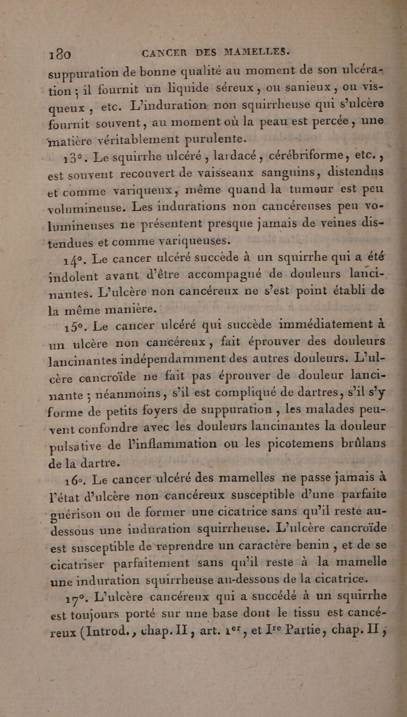suppuration de bonne qualité au moment de son ulcéra- queux ,; etc. L’induration non squirrheuse qui s’ulcère fournit souvent, au moment où la peau est percée, une matière véritablement purulente. 13°. Le squirrhe ulcéré , lardacé ; cérébriforme, etc. , est souvent recouvert de vaisseaux sanguins, distendus et comme variqueux, même quand la tumeur est peu volumineuse. Les indurations non cancérenses pen vo- lumineuses ne présentent presque jamais de veines dis- tendues ét comme variqueuses. té 14°. Le cancer ulcéré succède à un squirrhe qui a été :ndolent avant d’être accompagné de douleurs lanci- nantes. L’ulcère non cancéreux ne s’est point établi de la même manière. | 15°. Le cancer ulcéré qui succède immédiatement à un ulcère non cancéreux, fait éprouver des douleurs lancinantes indépendamment des autres douleurs. L’ul- cère cancroïde ne fait pas éprouver de douleur lanci- nante ; néanmoins, sil est compliqué de dartres, s’il s’y forme de petits foyers de suppuration , les malades peu- vent confondre avec les douleurs lancinantes la douleur ‘pulsative de l’inflammation ou les picotemens brûlans de la dartre. 16°. Le cancer ulcéré des mamelles ne passe jamais à l’état d’ulcère non cancéreux susceptible d’une parfaite guérison ou de former une cicatrice sans qu'il reste au- dessous une induration squirrheuse. L’ulcère cancroïde cicatriser parfaitement sans qu'il reste à la mamelle upe induration squirrheuse au-dessous de la cicatrice. 17°. L’ulcère cancéreux qui a succédé à un squirrhe est toujours porté sur une base dont le tissu est cancé- reux (Introd., chap. IT, art. 191, et I*° Partie, chap. IT;