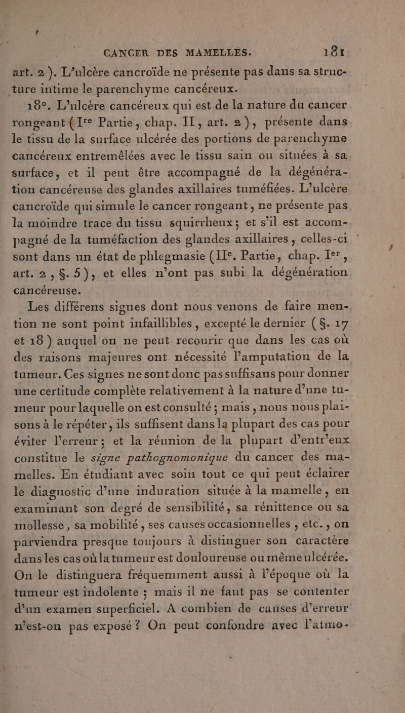 art. 2). 1” FR cancroïde ne be à pas dans sa struc- ‘ture intime le patine cancéreux. 18°. L’uloère cancéreux qui est de la nature du cancer rongeant (1'e Partie, chap. IT, art. 2), présente dans le tissu de la surface ulcérée des portions de parenchyme cancéreux entremêlées avec le tissu sain ou situées à sa surface, et il peut être accompagné de la dégénéra- tion cancéreuse des glandes axillaires tuméfiées. L’ulcère cancroïde qui simule le cancer rongeant, ne présente pas la moindre trace du tissu squirrheux; et s’il est accom- pagné de la tuméfaction des glandes axillaires , celles-ci sont dans nn état de phlegmasie (II. Partie, chap. I®, art. 2, $. 5), et elles n'ont pas subi la dégénération cancéreuse. Les différens signes dont nous venons de faire men- tion ne sont point infaillibles, excepté le dernier (S$. 17 et 18 ) auquel on ne peut recourir que dans les cas où des raisons majeures ont nécessité l’amputation de la tumeur. Ces signes ne sont donc passnffisans pour donner une certitude complète relativement à la nature d’une tu- meur pour laquelle on est consulté ; mais , nous nous plai- sons à le répéter , ils suffisent dans la plupart des cas pour éviter l'erreur; et la réunion de la plupart d’entr'eux constitue le sigre pathognomonique du cancer des ma- melles. En étudiant avec soin tout ce qui peut éclairer le diagnostic d’une induration située à la mamelle, en examinant son degré de sensibilité, sa rémittence ou sa mollesse, sa mobilité , ses causes occasionnelles , etc. » on parviendra presque toujours à distinguer son caractère dans les casoùla tumeur est douloureuse ou mêmeulcérée. On le distimguera fréquemment aussi à l’époque où la tumeur est indolente ; mais 1l ne faut pas se contenter d’un examen superficiel. À combien de causes d'erreur n’est-on pas exposé? On peut confondre avec l'atmo-