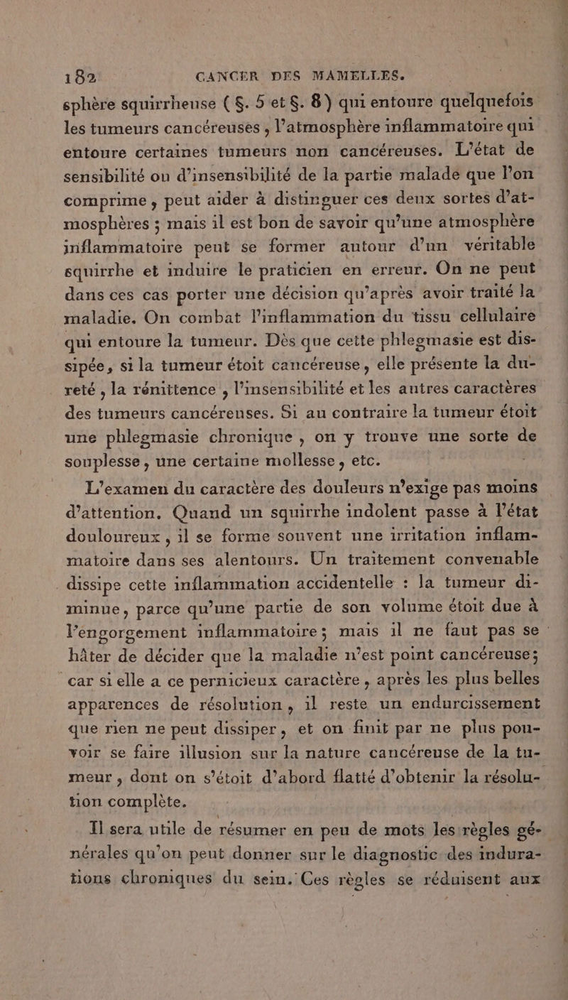 sphère squirrheuse ( $. 5et$. 8) qui entoure quelquefois les tumeurs cancéreuses , l'atmosphère inflammatoire qui entoure certaines tumeurs non cancéreuses. L'état de sensibilité on d’insensibilité de la partie malade que lon comprime , peut aider à distinguer ces deux sortes d’at- mosphères ; mais il est bon de savoir qu’une atmosphère inflammatoire peut se former autour d’nn véritable squirrhe et induire le praticien en erreur. On ne peut dans ces cas porter une décision qu’après avoir traité la maladie. On combat l'inflammation du tissu cellulaire qui entoure la tumeur. Dès que cette phlegmasie est dis- sipée, si la tumeur étoit cancéreuse, elle présente la du- reté , la renittence , l’insensibilité et les autres caractères des tumeurs cancérenses. Si au contraire la tumeur étoit une phlegmasie chronique , on y trouve une sorte de souplesse, une certaine mollesse , etc. L'examen du caractère des douleurs n’exige pas moins d’attention. Quand un squirrhe indolent passe à l’état douloureux , il se forme souvent une irritation inflam- matoire dans ses alentours. Un traitement convenable dissipe cette inflammation accidentelle : la tumeur di- minue, parce qu’une partie de son volume étoit due à hâter de décider que la maladie n’est point cancéreuse; car si elle a ce pernicieux caractère , après les plus belles apparences de résolution, il reste un endurcissement que rien ne peut dissiper, et on finit par ne plus pou- voir se faire illusion sur la nature cancéreuse de la tu- tion complète. I] sera utile de résumer en peu de mots les règles gé- 0 9 L] L2 L] nérales qu’on peut donner sur le diagnostic des indura- tions chroniques du sein. Ces règles se réduisent aux ,