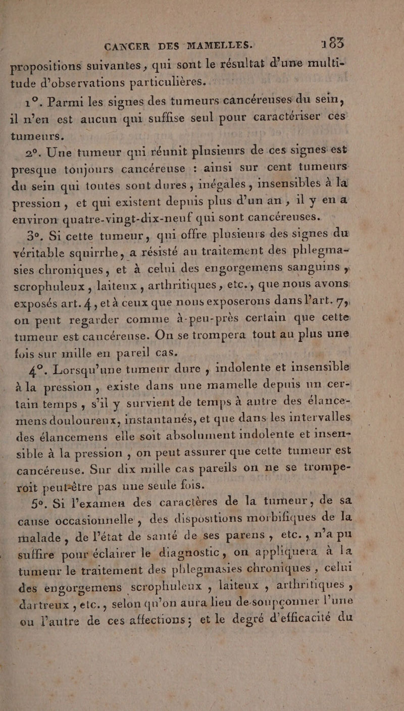 propositions suivantes , qui sont le résultat d’une multi- tude d'observations particulières. | 1°. Parmi les signes des tumeurs cancéreuses du sein, il n’en est aucun qui suffise seul pour caractériser ces tumeurs. | 2°, Une tumeur qui réunit plusieurs de ces signes est presque toujours cancéreuse : ainsi Sur cent tumeurs du sein qui toutes sont dures ; inégales , insensibles à la pression , et qui existent depuis plus d’un an; ilyena environ quatre-vingt-dix-neuf qui sont cancéreuses. 30, Si cette tumeur, qui offre plusieurs des signes du véritable squirrhe, a résisté au traitement des phlegma- sies chroniques, et à celui des engorgemens sanguins ; scrophuleux , laiteux , arthritiques , etc., que nous avons exposés art. 4, età ceux que nous exposerons dans Part.7, on peut regarder comme à-peu-près certain que celte tumeur est cancérense. On se trompera tout au plus une fois sur mille en pareil cas. 4°. Lorsqu'une tumeur dure , indolente et insensible à la pression , existe dans une mamelle depuis un cer- tain temps , s’il y survient de temps à autre des élance- mens douloureux, instantanés, et que dans les intervalles des élancemens elle soit absolument indolente et insen- sible à la pression , on peut assurer que celte tumeur est cancéreuse. Sur dix mille cas pareils on ne se irompe- roit peutsètre pas une seule fois. 50, Si l'examen des caractères de la tumeur, de sa cause occasionnelle, des dispositions morbifiques de la rnalade , de l’état de santé de ses parens , etc. , n’a pu suffire pour'éclairer le diagnostic, on appliquera à la tumeur le traitement des phlesmasies chroniques , celui des engorgemens scrophuleux , laiteux , arthritiques ;, ‘dartreux , etc., selon qu’on aura lieu desoupçonner Pure ou l’autre de ces affections; et le degré d'efficacité du