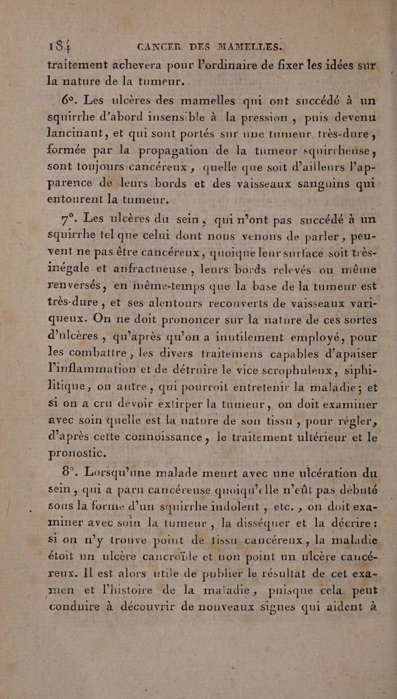 traitement achevera pour l'ordinaire de fixer les idées sur la nature de la tumeur. 6°. Les ulcères des mamelles qni ont succédé à un squirrhe d’abord insensible à la pression , puis devenu lancinant, et qui sont portés sur une tumeur très-dure, formée par la propagation de la tumeur squirrhense, sont toujours cancéreux, quelle que soit d’aillenrs Pap- parence de leurs bords et des vaisseaux sanguins qui entourent la tumeur. 7°. Les ulcères du sein, qui n’ont pas succédé à un squirrhe tel que celui dont nous venons de parler, peu- - vent ne pas être cancéreux, quoique leur surface soit très- inégale et anifractueuse , leurs bords relevés où même renversés, en inême-temps que la base de la tumeur est très-dure , et ses alentours reconverts de vaisseaux vari- queux. On ne doit prononcer sur la nature de ces sortes d’ulcères | qu’après qu’on a inutilement employé, pour les combattre , les divers traiteimens capables d’apaiser inflammation et de détruire le vice scrophuleux, siphi- litique, ou autre, qui pourroit entretenir la maladie; et Si on a cru devoir extirper la tumeur, on doit examiner avec soin quelle est la nature de son tissu , pour régler, d’après cette connoissance, le traitement ultérieur et le pronostic. 8°. Lorsqu'une malade meurt avec une ulcération du sein, qui a paru cancéreuse quoiqu’elle n’eût pas débuté sous la forme d’un squirrhe indolent , etc. , on doit exa- miner avec soin la tumeur , la disséquer et la décrire: si on n’y trouve point de tissu cancéreux, la maladie étoit un ulcère cancroïde et non point un ulcère cancé- reux. Îl est alors utile de publier le résultat de cet exa- men et l'histoire de la maladie, puisque cela PU RARES à decouvrir de nouveaux signes qui aident à