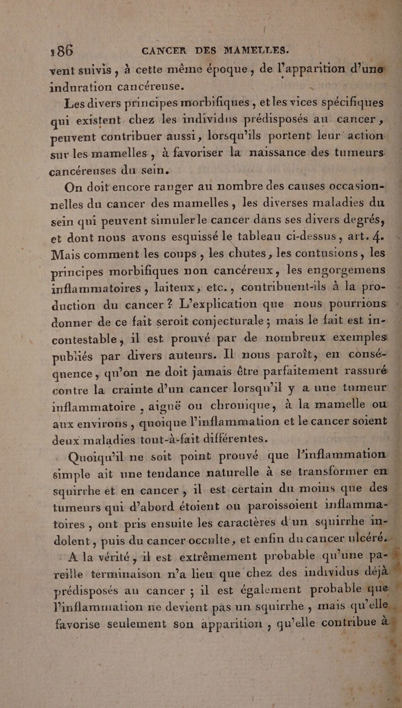 { 186 CANCER DES MAMELLES. vent suivis, à cette même époque, de l'apparition d’une induration cancéreuse. si Les divers principes morbifiques , et les vices spécifiques qui existent chez les individus prédisposés an cancer , peuvent contribuer aussi, lorsqu'ils portent leur action! sur les mamelles, à favoriser la naissance des tumeurs cancéreuses du sein. On doit encore ranger au nombre des causes occasion- nelles du cancer des mamelles, les diverses maladies du sein qui peuvent simuler le cancer dans ses divers degrés, et dont nous avons esquissé le tableau ci-dessus, art. 4. Mais comment les coups , les chutes , les contusions, les principes morbifiques non cancéreux, les engorgemens inflammatoires , laiteux, etc., contribuentls à la pro- duction du cancer ? L’explication que nous pourrions donner de ce fait seroit conjecturale ; mais le fait est in- contestable, il est prouvé par de nombreux exemples pubüés par divers auteurs. ÎL nous paroît, en consé- quence, qu’on ne doit jamais être parfaitement rassuré contre la crainte d’un cancer lorsqu'il y a une tumeur c. inflammatoire , aiguë ou chronique, à la mamelle ow aux environs , quoique l’inflammation et le cancer soient deux maladies tout-à-fait différentes. $ Quoiqu'il ne soit point prouvé que l'inflammation * simple ait une tendance naturelle à se transformer ex squirrhe et en cancer , il est certain du moins que des … tumeurs qui d’abord étoient ou paroissoient inflamma= toires , ont pris ensuite les caractères d'un squirrhe in- dolent , puis du cancer occulte, et enfin du cancer ulcérés. À la vérité, il est extrêmement probable qu’une A reille terminaison n’a lieu que chez des individus déjà prédisposés au cancer ; il est également probable que Fr linflamuiation ne devient pas un squirrhe , mais qu’elle favorise seulement son apparition ; qu’elle contribue à