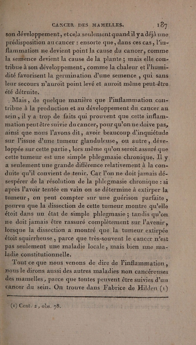 son développement, et cela seulement quandilya déjà une prédisposition au cancer : ensorte que, dans ces cas, l’in- flammation ne devient point la cause du cancer, comme la semence devient la cause de la plante ; mais elle con- tribue à son développement, comme la chaleur et l’humi- dité favorisent la germination d’une semence , qui sans leur secours n’auroit point levé et auroit même peut-être été détruite. : Mais, de quelque manière que linflammation con- _tribue à la production et au développement du cancer au sein , 1l y a trop de faits qui prouvent que cette inflam- mation peut être suivie du cancer, pour qu’on ne doive pas, ainsi que nous l’avons dit, avoir beaucoup d'inquiétude sur l'issue d’une tumeur glanduleuse, ou autre, déve- loppée sur cette partie , lors même qu’on seroit assuré que cette tumeur est une simple phlegmasie chronique. Il y a seulement une grande différence relativement à la con- duite qu’il convient de tenir. Car l’on ne ‘doit ; jamais dé- sespérer de la résolution de la phlegmasie (hraique si après l’avoir tentée en vain on se détermine à extirper la tumeur, on peut compter sur une guérison parfaite, pourvu que la dissection de cette tumeur montre HUE étoit dans un état de nb phlegmasie ; tandis qu’on ne doit jamais être rassuré complètement sur l'avenir, lorsque la dissection a montré que la tumeur extirpée étoit squirrheuse , parce que très-souvent le cancer n’est pas seulement une maladie locale, mais bien une ma- ladie constitutionnelle. Tout ce que nous venons de dire de l’inflammation, nous le dirons aussi des autres maladies non cancéreuses des mamelles , parce que toutes peuvent être suivies d’un cancer du sein. On trouve dans Fabrice de Hilden (1) emmener one menton ane RÉ MER DETTE EE ME EE LE - (x) Cent. 2, obs. 78.