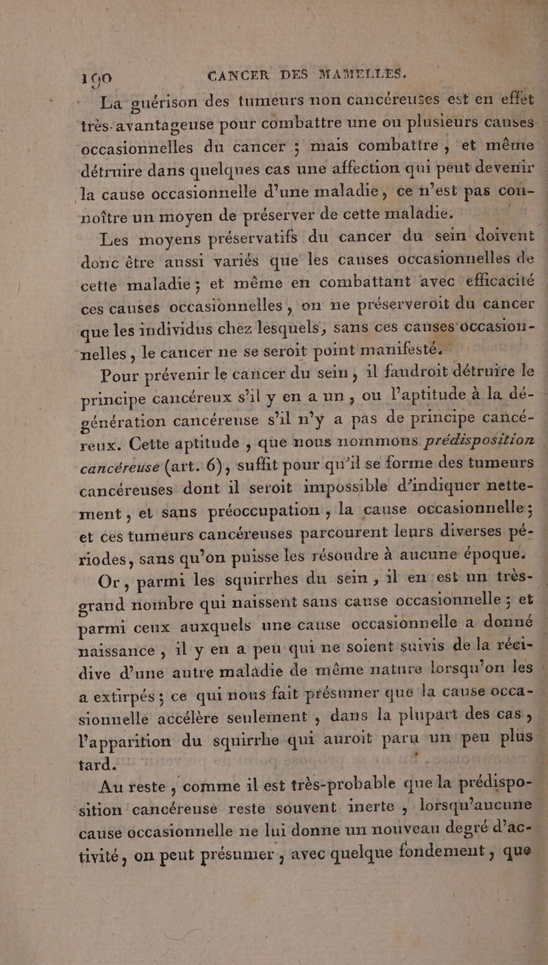 La guérison des tumeurs non cancéreuses est en effet très‘avantageuse pour combattre une ou plusieurs canses … occasionnelles dn cancer ; mais combattre , et même détruire dans quelques cas une affection qui peut devenir ‘la cause occasionnelle d’une maladie, ce n’est pas con- noître un moyen de préserver de cette maladie. | Les moyens préservatifs ‘du cancer du sein doivent donc être aussi variés que les causes occasionuelles de cette maladie; et même en combattant avec ‘efficacité ces causes occasionnelles, on ne préserveroit du cancer que les individus chez lesquels, sans ces causes'occasion- nelles , le cancer ne se seroït point manifesté. Pour prévenir le cancer du sein, il faudroit détruire le principe cancéreux sl y en a un, ou l'aptitude à la dé- génération cancéreuse s'il n'y a pas de principe cancé- reux. Cette aptitude , que nous nommons prédisposition cancéreuse (art. 6), suffit pour qu’il se forme des tumeurs cancéreuses dont il seroit impossible d'indiquer nette- ment, et sans préoccupation ; la cause occasionnelle ; et éés tumeurs cancéreuses parcourent leurs diverses: pé- riodes, sans qu’on puisse les résoudre à aucune époque. Or, parmi les squirrhes du sein, il en est un très- : grand nornbre qui naïsseñt sans cause occasionnelle ; et parmi ceux auxquels une cause occasionnelle a donné … naissance , il y en a peu qui ne soient suivis de la réci- dive d’une autre maladie de même nature lorsqu'on les a extirpés ; ce qui nous fait présumer que la cause occa- sionnelle accélère seulement ; dans la plupart des cas, l'apparition du squirrhe qui auroit paru un peu plus. tard. # UÉE » Au reste , comme il est très-probable que la prédispo-. sition cancéreuse reste souvent inerte , lorsqu'aucune causé occasionnelle ne lui donne un nouveau degré d’ac- tivité, on peut présumer , avec quelque fondement, que