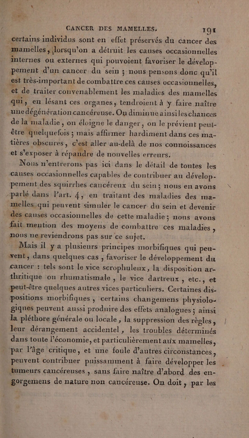 _certains-imdividus sont en effet préservés du cancer des mamelles ; lorsqu'on a détruit les causes occasionnelles internes ou externes qui pouvoient favoriser le dévelop- pement d’un cancer du sein ; nous pensons donc qu’il est très-important de combattre ces canses occasionnelles, et de traiter convenablement les maladies des mamelles qui, en lésant ces organes, tendroient à y faire naître une dégénérationcancéreuse. On diminue ainsileschances de la maladie, on éloigne le danger, on le prévient peut- être quelquefois ; mais affirmer hardiment dans ces ma- tüères obscures, c’est aller au-delà de nos connoissances et s’exposer à répandre de nouvelles erreurs. ous n’entrerons pas ici dans le détail de tontes les causes occasionnelles capables de contribuer au dévelop- pement des squirrhes cancéreux du sein ; nous en avons -parlé dans Part. 4, en traitant des maladies des ma- melles)qui peuvent simuler le cancer du sein et devenir _ dés causes occasionnelles de cette maladie; nons avons fait mention des moyens de combattre ces maladies , nous ne reviendrons pas sur ce sujet. Mais il y a plusieurs principes morbifiques qui peu- vent, dans quelques cas , favoriser le développement du cancer : tels sont le vice scrophuleux, la disposition ar- thritique on rhumatismale , le vice dartreux , etc., et peut-être quelques autres vices particuliers. Certaines dis- positions morbifiques , certains changemens physiolo- giques peuvent aussi produire des effets analogues ; ainsi la pléthore générale ou locale, la suppression des règles, leur dérangement accidentel, les troubles déterminés dans toute l’économie, et particulièrement aux mamelles, . par l’âge critique, et une foule d’autres circonstances , peuvent contribuer puissamment à faire développer les tumeurs cancéreuses , sans faire naître d’abord des en- gorgemens de nature non cancéreuse. On doit , par les