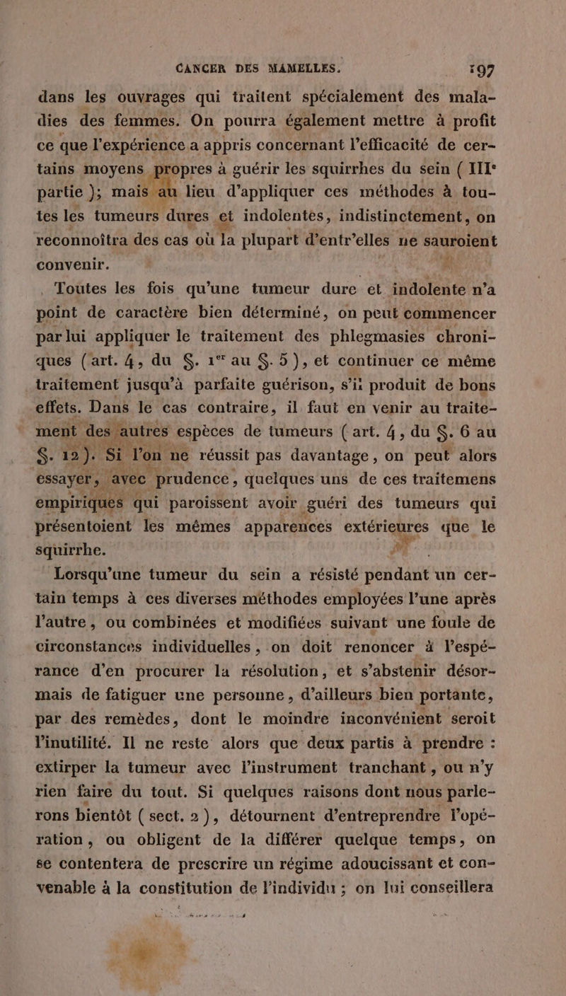 dans les ouvrages qui traitent spécialement des mala- dies des femmes. On pourra également mettre à profit ce que l'expérience a appris concernant l'efficacité de cer- tains moyens partie }; mais | tes les tumeurs dures et indolentes, indistinctement, on ropres à guérir les squirrhes du sein ( IT: u lieu d'appliquer ces méthodes à tou- reconnoîtra des cas où la plupart d'entr’elles ne sauroient convenir. # Toutes les fois qu’une tumeur dure et indolente n’a point de caractère bien déterminé, on peut commencer par lui appliquer le traitement des phlegmasies chroni- ques (art. 4, du $. 1* au $. 5), et continuer ce même traitement jusqu'à parfaite guérison, s’ii produit de bons effets. Dans le cas contraire, il faut en venir au traite- ment des. autres espèces de tumeurs ( art. 4, du S- 6 au S. 2). Si Von. né réussit pas davantage, on peut alors essayer, ; avec prudence, quelques uns de ces traitemens empiriques qui paroissent avoir guéri des tumeurs qui présentoient les mêmes apparences ae. 27 que le squirrhe. #1 Lorsqu'une tumeur du sein a résisté pda un cer- tain temps à ces diverses méthodes employées l’une après l’autre, ou combinées et modifiées suivant une foule de circonstances individuelles , on doit renoncer à l’espé- rance d'en procurer la résolution, et s’abstenir désor- mais de fatiguer une personne , d’ailleurs bien portante, par des remèdes, dont le moindre inconvénient seroit linutilité. Il ne reste alors que deux partis à prendre : extirper la tumeur avec l'instrument tranchant, ou n’y rien faire du tout. Si quelques raisons dont nous parle- rons bientôt (sect. 2), détournent d’entreprendre l’opé- ration, ou obligent de la différer quelque temps, on se contentera de prescrire un régime adoucissant et con- venable à la constitution de lindividu ; on lui conseillera PER |
