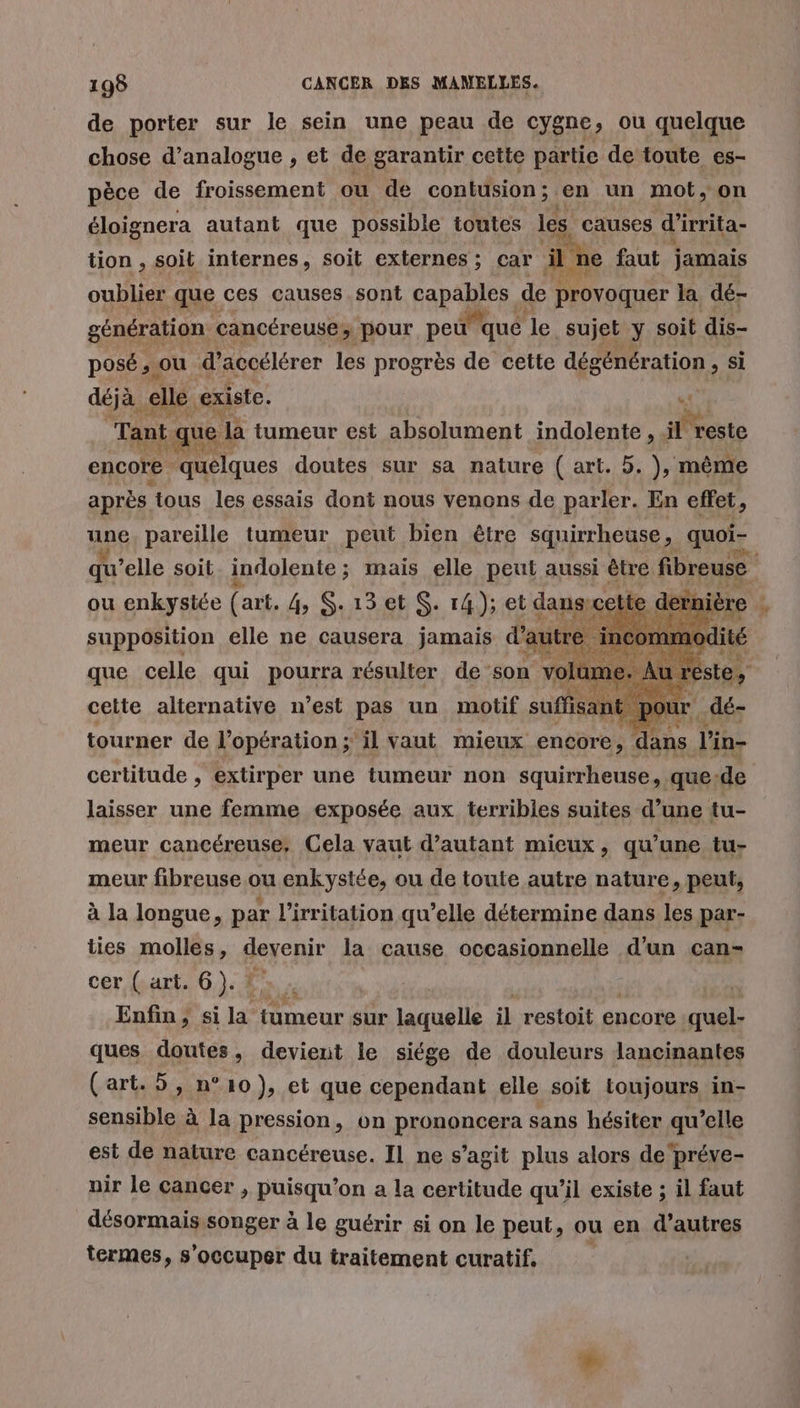 de porter sur le sein une peau de cygne, ou quelque chose d’analogue , et de garantir cette partie de toute es- pèce de froissement ou de contusion ; en un mot, on éloignera autant que possible toutes les causes d’irrita- tion , soit internes, soit externes ; car il: 1€ faut jamais oublier que ces causes sont capables de provoquer la dé- génération cancéreuse; pour peu qué | le sujet y soit dis- posé; ou d'accélérer les progrès de cette dégénération , si déjà elle. existe. « Tant t que la tumeur est absolument indolente, il” reste encore. quelques doutes sur sa nature ( art. 5. ), même après tous les essais dont nous venons de parler. En effet, pi pareille tumeur peut bien être squirrheuse, quoi- supposition elle ne causera jamais da i a RE ue que celle qu} ROUE résulter de son Wu. LA Fa 7 l'in- certitude , extirper une tumeur non squirrheuse, que: de laisser une femme exposée aux terribles suites d’une tu- meur cancéreuse, Cela vaut d’autant mieux , qu'une tu- meur fibreuse ou enkystée, ou de toute autre nature, peut, à la longue, par l'irritation qu’elle détermine dans les par- tourner de l'opération ; il vaut mieux entüre: ties molles, deyenir la cause occasionnelle d'un can- cer ( art. 6). ! Enfin ; si 1° tumeur sur laquelle il restoit encore quel- ques doutes, devient le siége de douleurs lancinantes (art. 5, n°10), et que cependant elle soit toujours in- sensible à la pression, on prononcera sans hésiter qu’elle est de nature cancéreuse. Il ne s’agit plus alors de‘préve- air le cancer , puisqu'on a la certitude qu’il existe ; il faut désormais songer à le guérir si on le peut, ou en d’autres termes, s'occuper du traitement curatif, |