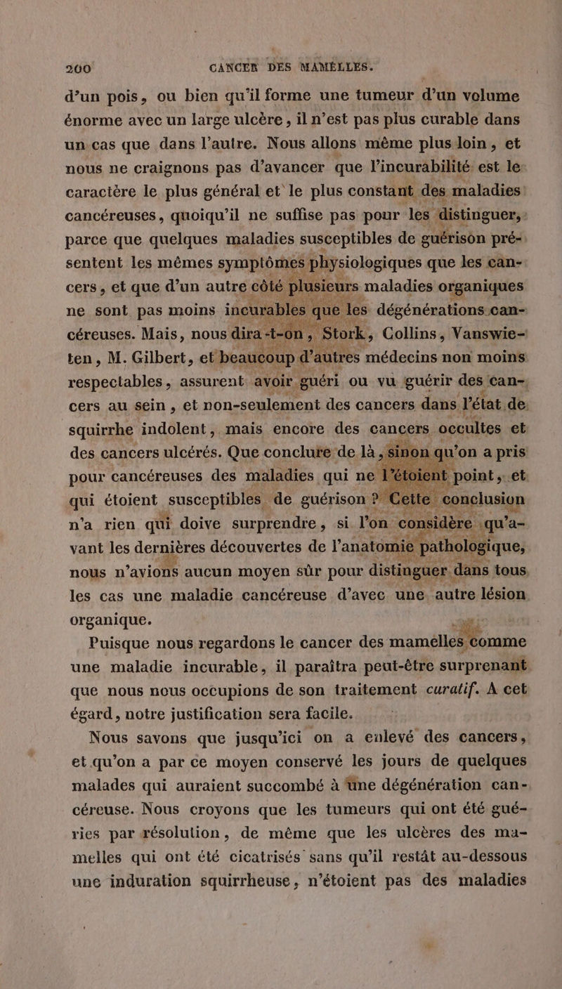 d’un pois, ou bien qu'il forme une tumeur d’un volume énorme avec un large ulcère, il n’est pas plus curable dans un.cas que dans l’autre. Nous allons même plus/loin, et nous ne craignons pas d’avancer que l'incurabilité est le: caractère le plus général et le plus constant des maladies cancéreuses, quoiqu'il ne suffise pas pour les distinguer, | parce que quelques maladies susceptibles de guérison pré- sentent les mêmes symptômes physiologiques que les çcan- cers, et que d’un autre côté lu sieurs maladies organiques ne sont pas moins incurabl s que les dégénérations Can- céreuses. Mais, nous dira n , Stork, Collins, Vanswie- ten, M. Gilbert, et. beaucoup d'autres médecins non moins respectables, assurent avoir. guéri ou vu guérir des éan, cers au sein , et non-seulement des cancers dans Vétat, de. squirrhe indolent,. mais encore des cancers occultes et des cancers ulcérés. Que conclure de là ,: Sinor A à qu’ on a pris pour cancéreuses des maladies qui ne 1 toient qui étoient susceptibles de guérison ? Cet n'a rien qui doive surprendre, si l'on ns qu ’a= vant les depaières découvertes de l'anatomie pathologique, nous n’avions aucun moyen sûr pour distinguer dans tous. les cas une maladie cancéreuse d’avec une. autre lésion organique. CFO Puisque nous regardons le cancer des mamélles comme une maladie incurable, il paraîtra peut-être surprenant que nous nous occupions de son traitement curalif. À cet égard, notre justification sera facile. Nous savons que jusqu'ici on a enlevé des cancers, et qu’on a par ce moyen conservé les jours de quelques malades qui auraient succombé à üne dégénération can- céreuse. Nous croyons que les tumeurs qui ont été gué- ries par æésolution, de même que les ulcères des ma- melles qui ont été cicatrisés sans qu’il restât au-dessous une induration squirrheuse, n’étoient pas des maladies