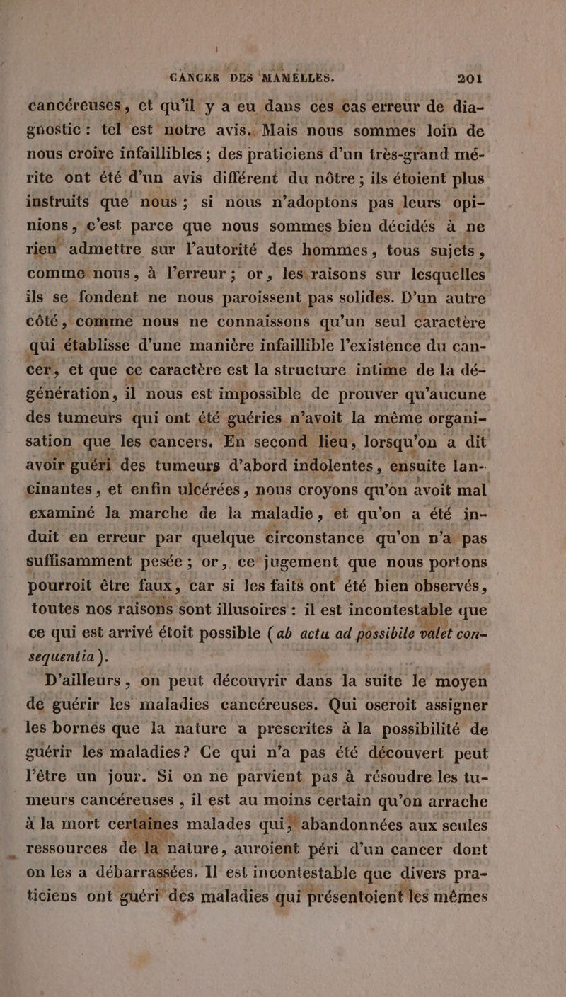 cancéreuses , et qu'il y a eu dans ces cas erreur de dia- gnostic : tel est notre avis. Mais nous sommes loin de nous croire infaillibles ; des praticiens d’un très-grand mé- rite ont été d’un avis différent du nôtre; ils étoient plus instruits que nous; si nous n’adoptons pas leurs opi- nions , c'est parce que nous sommes bien décidés à ne rien admettre sur l'autorité des hommes, tous sujets : comme nous, à l'erreur ; or, les raisons sur lesquelles ils se fondent ne nous paroissent pas solides. D’un autre côté, comme nous ne connaissons qu'un seul caractère qui établisse d’une manière infaillible l'existence du can- cer, et que ce caractère est la structure intime de la dé- génération, il nous est impossible de prouver qu’ aucune des tumeurs qui ont été guéries n avoit la même organi- sation que les cancers. En second lieu, lorsqu'on a dit avoir guéri des tumeurs d’abord indolentes , ensuite lan- cinantes , et enfin ulcérées , nous croyons qu’on avoit mal examiné la marche de la maladie, et qu’on a été in- duit en erreur par quelque circonstance qu'on n’a pas suffisamment pesée ; or, ce En que nous portons pourroit être faux , car si les faits ont été bien observés, toutes nos raisons sont illusoires : il est incontestable que ce qui est arrivé étoit possible (ab actu ad possibile valet con- sequentia ). D'ailleurs , on peut découvrir dans la suite 1e moyen de guérir les maladies cancéreuses. Qui oseroit assigner les bornes que la nature a prescrites à la possibilité de guérir les maladies? Ce qui n’a pas élé découvert peut l'être un jour. Si on ne parvient pas à résoudre les tu- _ meurs cancéreuses , il est au moins certain qu’on arrache à la mort cer rtaines malades qui &gt; abandonnées aux seules ressources de la nalure , auroient péri d'un cancer dort on les a débarrassées. Il est incontestable que divers pra- ticiens ont guéri dés maladies qui présentaient es mêmes 7