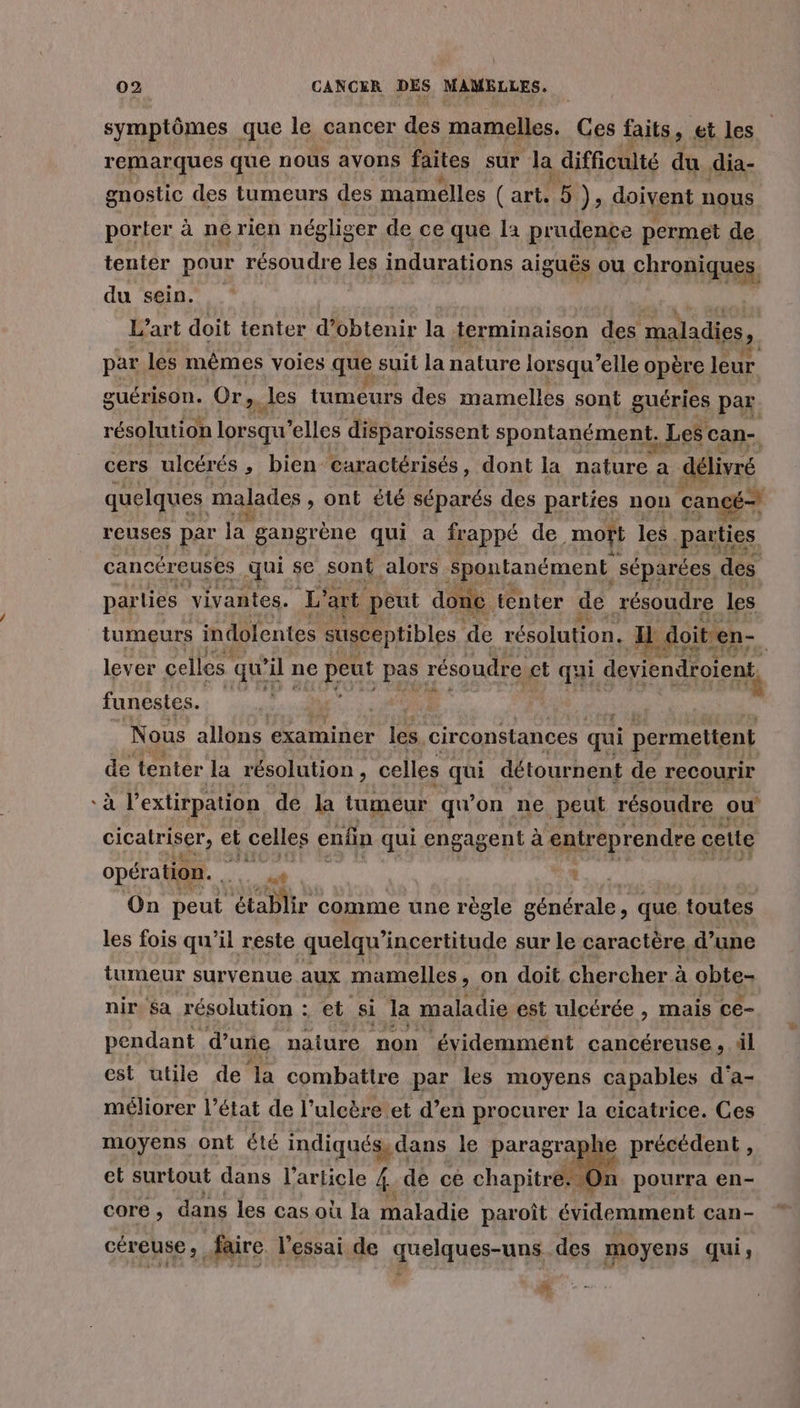 ° symptômes que le cancer des mamelles. Ces faits, et les remarques que nous avons faites sur la difficulté du dia- gnostic des tumeurs des mamelles ( art, 5 ); doivent nous porter à ne rien négliger de ce que la prudence permet de tenter pour résoudre les indurations aiguës ou ARR du sein. L’art doit tenter d'obtenir la terminaison des maladies ?, par les mêmes voies que s suit la nature lorsqu'elle opère leur. guérison. Or x les tumeurs des mamelles sont guéries par résolution lorsqu elles disparoissent spontanément, ] Les can-. cers ulcérés, bien caractérisés, dont la nature a délivré quelques malades » ont été séparés des parties non cancé= reuses par la gangrène qui a frappé de mort les . parties cancéreuses qui se sont alors Spontanément séparées. des parties vivantes. L'art peut done tenter de résoudre les tumeurs indolentes susceptibles ‘de résolution, H doit en- lever celles qu’ ‘ir ne e peut pas résoudre, ct qui QU funestes. A À Nous allons examiner les circonstances qui permettent de tenter la résolution , celles qui détournent de recourir à l'extirpation de la tumeur qu'on ne peut résoudre ou cicatriser, et celles enfin qui engagent à entreprendre cette opération. Ame } On peut établir comme une règle générale, que toutes les fois qu’il reste quelqu’incertitude sur le caractère d’une tumeur survenue aux mamelles , on doit chercher à obte- nir, sa résolution : et si la maladie est ulcérée , mais Ce- pendant d’une naiure non évidemmént cancéreuse , dl est utile de la combattre par les moyens capables d'a- méliorer l’état de l’ulcère et d’en procurer la cicatrice. Ces moyens ont été indiqués, dans le paragraphe précédent, et surtout dans l'arlicle 4 de ce chapitre: On pourra en- core ; dans les cas où la maladie paroît évidemment can- céreuse, faire l'essai de quelques-uns des moyens qui ; À.