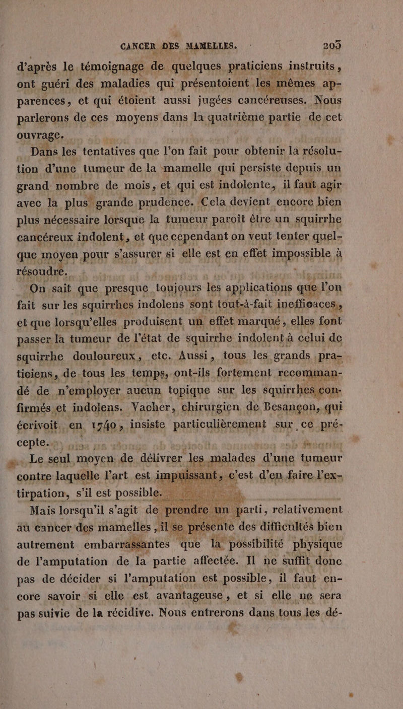 d'après le témoignage de quelques. praticiens. instruits , ont guéri des maladies qui présentoient . le Dies ap- parences ° et qui étoient aussi jugées cancéreuses. Nous parlerons de ces moyens dans la quatrième partie de cet ouvrage. . Dans les tentatives que l’on fait pour obtenir la résolu- tion d’une tumeur de la mamelle qui persiste depuis, un grand. nombre de mois, et qui est indolente, il faut agir avec la plus” grande prudence. : Cela devient encore à plus nécessaire lorsque la fumeur paroît ( être un squirrhe cancéreux indolent, et que cependant on veut tenter quel- que moyen pour $ assurer si elle est en effet impossible à résoudre. On sait que presque toujours les ap} plications que don fait sur les squirrhes indolens sont tout-à- fait ineffioaces,, et que lorsqu'elles produisent un effet arc , elles font passer la tumeur de l’état de s&amp; squirrhe indolent à celui de squirrhe douloureux, etc. Aussi, tous les grands pra ticiens, de. tous les temps, ont-ils fortement recomman- dé de n’employer aucun topique sur les squirrhesicon- firmés et indolens. Yacher, chirurgien de Besançon, qui écrivoit en , 1740 » insiste PAR URERARRE sur ce pré- Je Hoton s Mn | Sid Mais lorsqu'il s’agit de. pren: à un parti, relativement x Et au cancer des mamelles , il Se présente des difficultés bien autrement embarrässantes * que la* possibilité physique de l’'amputation de la partie affectée. Il ne suffit donc s’il est Dose ba pas de décider si l'amputation est possible, il faut en- core savoir si elle est avantageuse , et si elle ne sera pas suivie de la récidive. Nous entrerons dans tous les dé- à