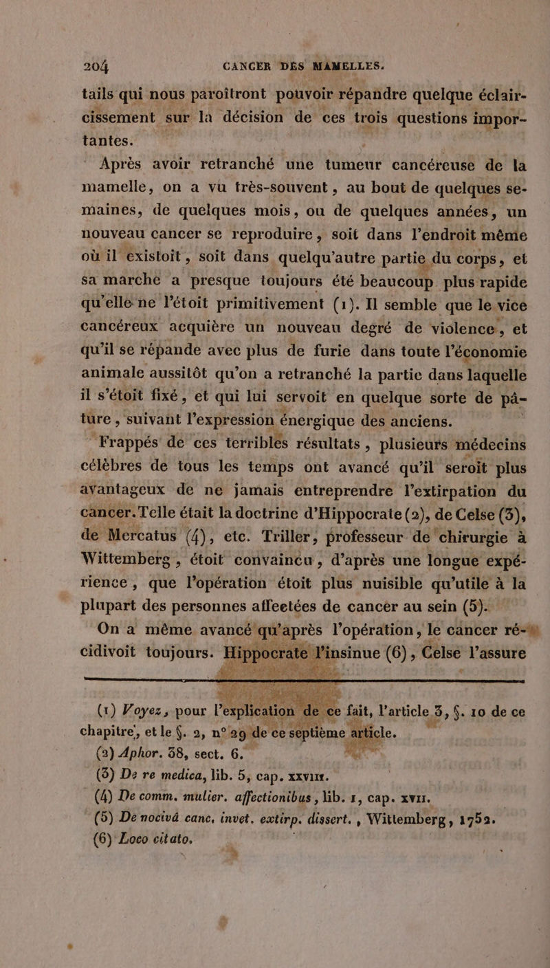 tails qui nous paroïtront pouvoir répandre quelque éclair- cissement sur la décision de ces trois questions impor- tantes. Après avoir retranché une tumeur cancéreuse de la mamelle, on a vu très-souvent, au bout de quelques se- maines, de quelques mois, ou de quelques années, un nouveau cancer se reproduire, soit dans l'endroit même où il existoit, soit dans quelqu’autre partie, e du corps » et sa marche a presque toujours été QU plus rapide qu’elle ne l’étoit primitivement (1). I1 semble que le vice cancéreux acquière un nouveau degré de violence, et qu’il se répande avec plus de furie dans toute l'économie animale aussitôt qu'on a retranché la partie dans laquelle il s’étoit fixé, et qui lui servoit en quelque sorte de pd ture , suivant l'expression énergique des anciens. “Frappés dé ces terriblés résultats » plusieurs médecins célèbres de tous les temps ont avancé qu’il seroit plus avantageux de ne jamais entreprendre l’extirpation du cancer. Telle était la doctrine d’Hippocrate (2), de Celse (5), de Mercatus 4); etc. Triller, professeur de “chirurgie à Wittemberg , étoit convaincu , d’après une longue expé- rience, que l'opération étoit plus nuisible qu’utile à la plupart des personnes affeetées de cancer au sein (5). On à même avancé qu'après l'opération, le cancer ré- cidivoit toujours. hr te 4 nsinue (6), Celse for (x) Voyez, pour l pan &gt; ce fait, l'article 3, $. 10 de ce chapitre, etle . 2, n°29. de ce septième LS (2) Aphor. 38, sect. 6. (5) De re medica, lib. 5, cap. xxvur. (4) De comm. mulier. affectionibus , Gb. r, cap. xvar. | (5) De nocivä canc, invet. extirp. dissert, , Wittemberg , 1752. (6) Loco citato, à