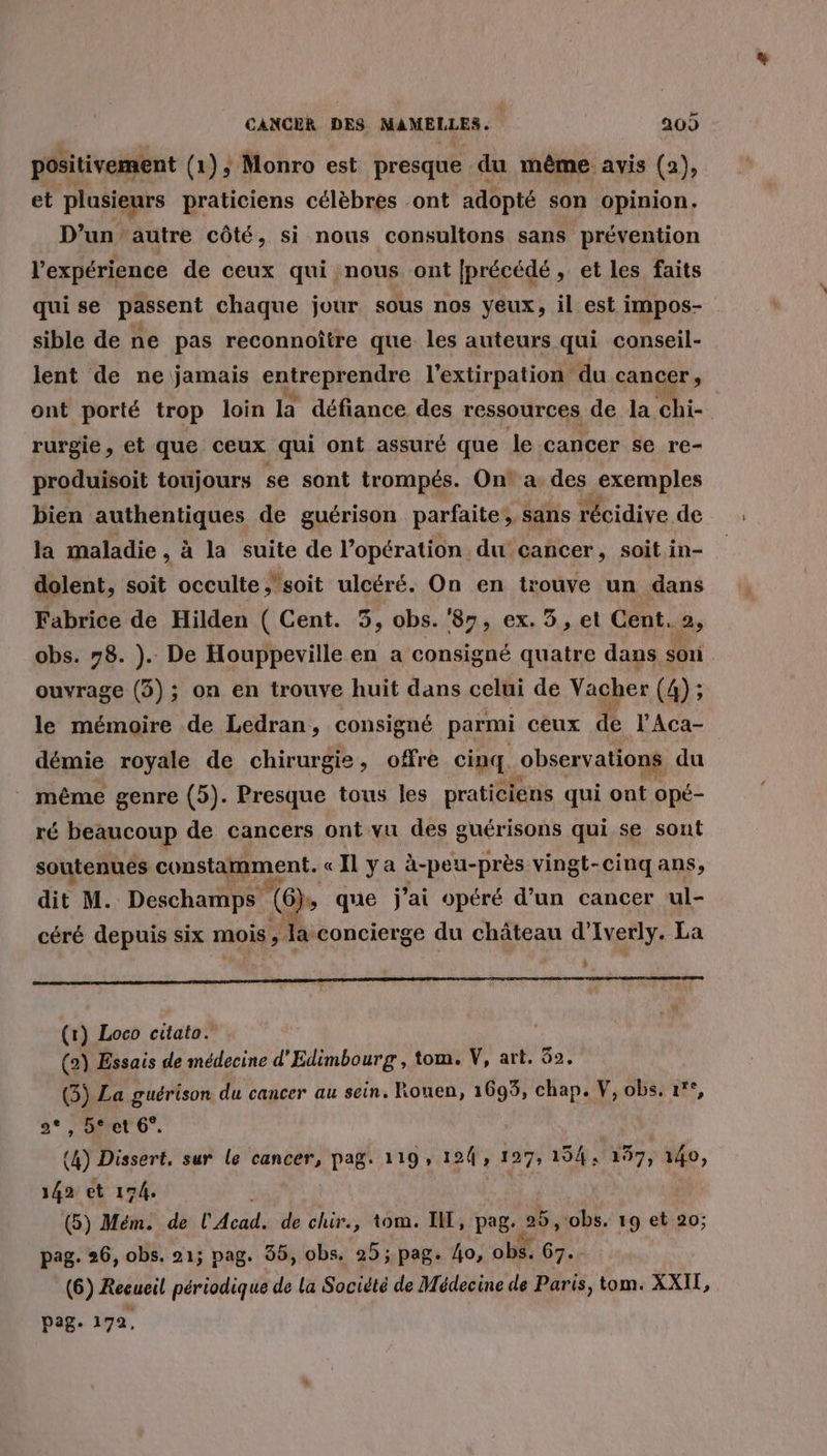 positivement (1), Monro est presque du même avis (2), et plusieurs praticiens célèbres ont adopté son opinion. D’un’autre côté, si nous consultons sans prévention l'expérience de ceux qui nous ont [précédé, et les faits quise passent chaque jour sous nos yeux, il est impos- sible de ne pas reconnoître que les auteurs qui conseil- lent de ne jamais saireprenre l’extirpation du cancer , ont porté trop loin la défiance des ressources de la chi- rurgie, et que ceux qui ont assuré que le cancer se re- produisoit toujours se sont trompés. On! a des exemples bien authentiques de guérison parfaite, sans récidive de la maladie , à la suite de l’opération du cancer, soit in- dolent, soit occulte ;’soit ulcéré. On en trouve un dans Fabrice de Hilden ( Cent. 3, obs.'87, ex. 3, et Cent. 2, obs. 78. ). De Houppeville en a consigné quatre dans sori ouvrage (3); on en trouve huit dans celui de Vacher (4) ; le mémoire de Ledran, consigné parmi ceux de l’Aca- démie royale de chirurgie, offre cinq. observations du même genre (5). Presque tous les praticiens qui ont opé- ré beaucoup de cancers ont vu des guérisons qui se sont soutenues constamment. «Il ya à-peu-près vingt-cinq ans, dit M. Deschamps (6)s que j'ai opéré d’un cancer ul- céré depuis six mois, Ja ‘concierge du château d’ Iverly. La : 0 D PP (r) Loco citato. (2) Essais de médecine d’ Edimbourg, tom. V, art. 52. (3) La guérison du cancer au sein. Rouen, 1695, chap. V, obs. °°, 2°, 5*et 6°. | (4) Dissert, sur le cancer, pag. 119, 194, 127, 194,7287y io, 142 et 174. (5) Mém. de l'Acad. de chir., tom. I, pag. JS obs. 19 et 20; pag. 26, obs. 21; pag. 55, obs. 25; pag. 4o, obs. 67. (6) Recueil périodique de la Société de Médecine de Paris, tom. XXI, page 172,