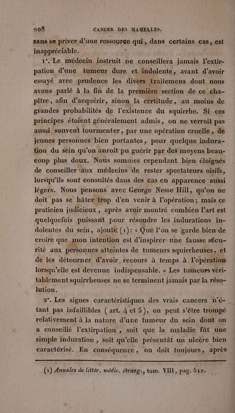 sans se priver d’une ressource qui, dans certains cas, est inappréciable. 1°. Le médecin instruit ne conseillera jamais l’extir- pation d’une tumeur dure et indolente, avant d’avoir essayé avec prudence les divers traitemens dont nous avons parlé à la fin de la première section de ce cha- pître, afin d'acquérir, sinon la certitude, au moins de grandes probabilités de l'existence du squirrhe. Si ces principes étoient généralement admis, on ne verroit pas aussi souvent tourmenter, par une opération cruelle, de jeunes personnes bien portantes, pour quelque indura- tion du sein qu'on auroit pu guérir par des moyens beau- coup plus doux. Nous sommes cependant bien éloignés de conseiller ‘aux médecins de rester spectateurs oisifs, lorsqu'ils sont consultés dans des cas en apparence ‘aussi légers. Nous pensons avec George Nesse Hill, qu’on ne doit pas se hâter trop d’en venir à l’opération; mais ce praticien judicieux, après avoir montré combién l’art est quelquefois puissant pour résoudre les indurations in- dolentes du sein, ajoute (1): « Que l’on se garde bien de croire que 1 mon intention est d’inspirer une fausse sécu- rité aux personnes atteintes de tumeurs squirrheuses , et de les détourner. d’avoir, recours à temps à l'opération lorsqu'elle est devenue indispensable. » Les tumeurs véri- tablement squirrheuses ne se terminent jamais par la réso- lution. | 2°. Les signes caractéristiques des vrais cancers n'é- _ tant pas infaillibles ( art. 4 et 5), on peut s'être trompé relativement à la nature d’une tumeur du sein dont on a conseillé l’extirpation , soit que la maladie fût une simple induration , soit qu’elle présentât un ulcère bien caractérisé. En conséquence, on doit toujours, après mener PE (1) Annales de Littér. médic, étrang., tom. VIII, pag. 512.