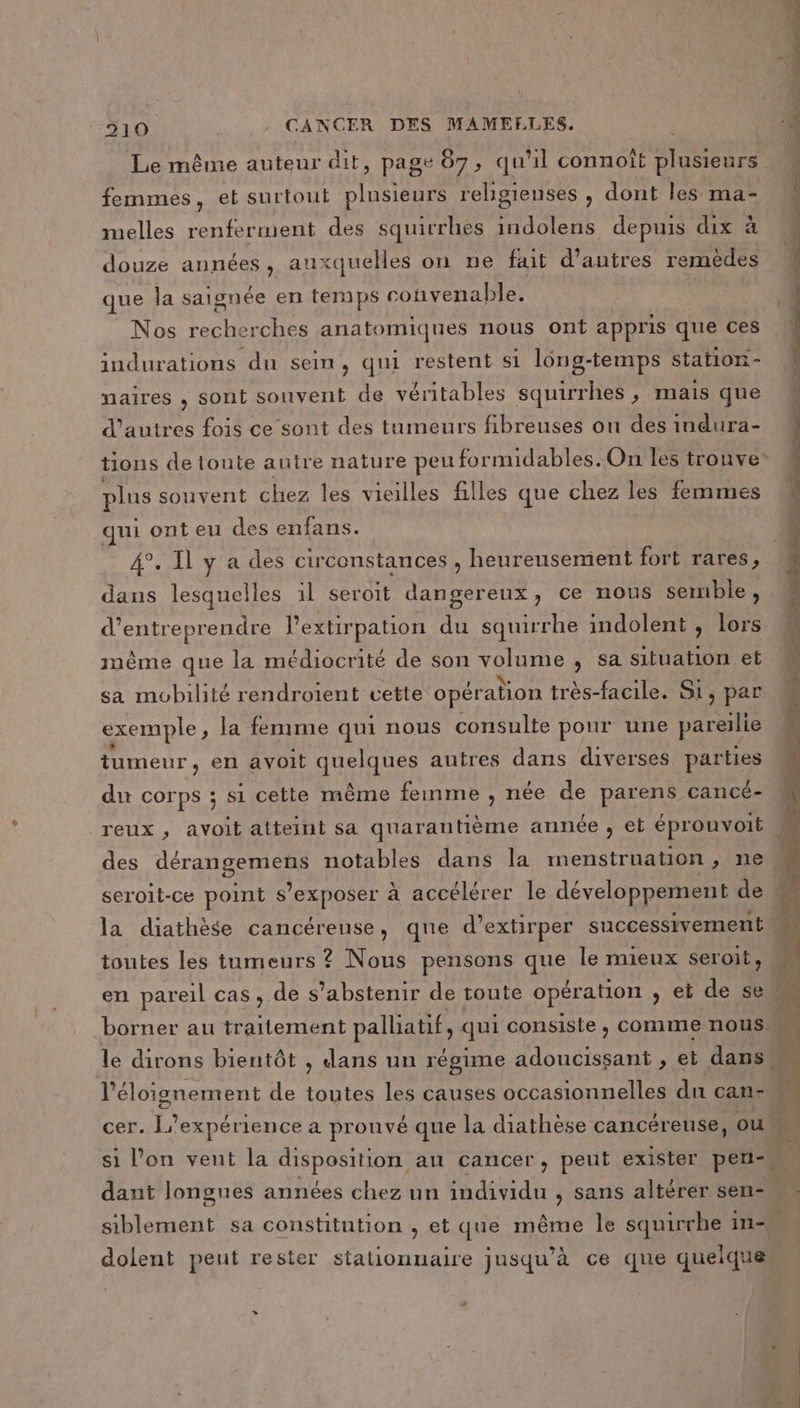 Le même auteur dit, page 87, qu'il connoît plusieurs femmes, et surtout ART religieuses , dont les ma- melles renferment des squirrhes indolens depuis dix à douze années, auxquelles on ne fait d’autres remèdes que la saignée en temps convenable. Nos CLEO ES anatomiques nous ont appris que ces indurations du sein, qui restent si lông-temps station- naires , sont souvent de véritables squirrhes , mais que d'autres fois ce sont des tumeurs fibreuses on des indura- plus souvent chez les vieilles filles que chez les femmes qui ont eu des enfans. dans lesquelles 1l seroit dangereux, ce nous semble , ÉCTEGE l’extir pation du squirrhe indolent , lors même que la médiocrité de son NE , Sa situation et sa mobilité rendroient cette opération très-facile. Si, par exemple , la femme qui nous consulte pour une pareilie tumeur, en avoit MRREE autres dans diverses parues du corps ; si cette même femme , née de parens cancé- des ES notables dans la menstruation, ne seroit-ce point s’ exposer à accélérer le développement de dant longues années chez un individu , sans altérer sen- dolent peut rester stationnaire jusqu’à ce que queique 2