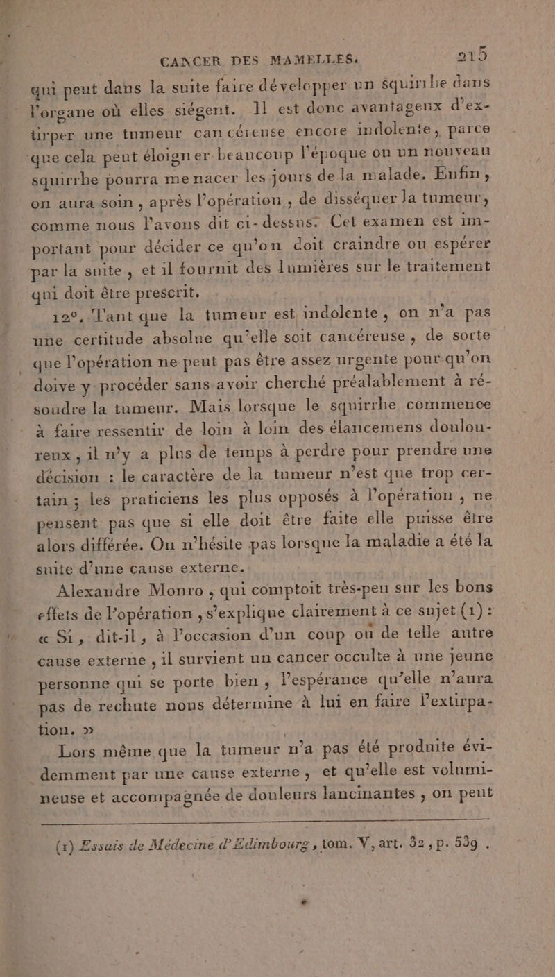 qui peut dans la suite faire développer un squinibe dans l'organe où elles siégent. 11 est donc avantageux d’ex- tirper une tnmeur cancéiense, encore indolente, parce ‘que cela peut éloigner beaucoup l'époque ou un nouveau squirrbe pourra me nacer les jours de la malade. Eufn, on aura soin , après Popération ; de disséquer Ja tumeur, comme nous l'avons dit ei- dessns: Cet examen est 1m- portant pour décider ce qu’on doit craindre on espérer par la suite, et il fournit des lumières sur le traitement qui doit être prescrit. 120, Tant que la tumeur est indolente, on n'a pas une certitude absolue qu’elle soit cancéreuse, de sorte que l’opération ne peut pas être assez urgente pour qu’on doive y procéder sans avoir cherché préalablement à ré- soudre la tumeur. Mais lorsque le squirrhe commence À faire ressentir de loin à loin des élancemens doulou- reux , 1l ny a plus de temps à perdre pour prendre une décision : le caractère de la tumeur n’est que trop cer- tain ; les praticiens les plus opposés à l'opération , ne pensent pas que si elle doit être faite elle puisse être alors différée. On n'hésite pas lorsque la maladie a été la suite d’une cause externe. | Alexandre Monro , qui comptoit très-peu sur les bons effets de l'opération s'explique clairement à ce sujet (1): « Si, dit-il, à l’occasion d’un coup ou de telle autre cause externe , il survient un cancer occulte à une jeune personne qui se porte bien , l’espérance qu’elle n’aura pas de rechute nous détermine à lui en faire lextirpa- tion. » Lors même que la tumeur n’a pas élé produite évi- neuse et accompagnée de douleurs lancinantes , on peut 77 (1) Essais de Médecine d’Edimbourg, tom. V,art. 32 , p.539 .