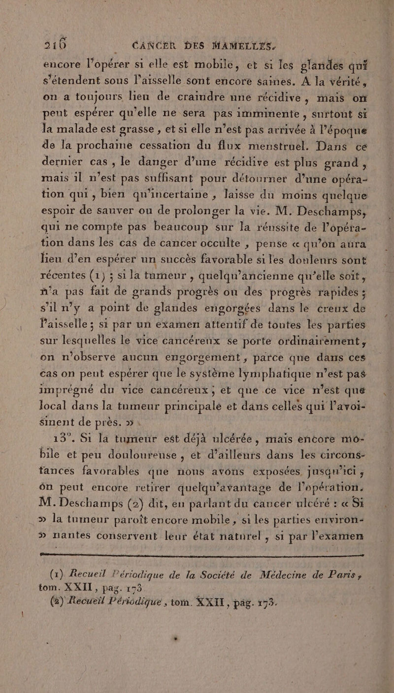 encore l'opérer si elle est mobile, et s1 les plandes qui s'étendent sous l’aisselle sont encore saines. A la vérité, on a toujours lien de craindre une récidive, mais om peut espérer qu'elle ne sera pas imminente , surtout si la malade est grasse , et si elle n’est pas arrivée à l'époque de la prochaine cessation du flux menstruel. Dans cé dernier cas, le danger d’une récidive est plus grand , mais 1l n’est pas suffisant pour détourner d’une opéra- tion qui ,» bien qu'incertaine , laisse du moins quelque espoir de sauver ou de prolonger la vie. M. Deschamps, qui ne compte pas beaucoup sur la réussite de APCE tion dans les cas de cancer occulte , pense « qu’on aûra Heu d’en espérer un succès favorable si les douleurs sont récentes (1) ; si la tumeur , quelqu’ancienne qu’elle soit, m'a pas fait de grands progrès on des progrès rapides ; s'il n’y a point de glandes engorgétes dans le creux de Paisselle ; si par un exarnen attentif de toutes les parties sur lesquelles le vice cancérenx se porté ordinairement, on n’observé aucun engorgement ,; parce que dans ces cas on pent espérer que le système lymphatique n’est pas imprégné du vice cancéreux; et qué ce vice m'est quë local dans la tumeur principale et dans celles qui l’avoi- sinent de près. » \ 13°. Si la tumeur est déjà ulcérée, maïs eñcore mo- bile et peu douloureuse , ét d’ailleurs dans les circons- tances favorables que nons avons exposées jusgci , ôn peut encore retirer quelqu’avantage de l'opération. M. Deschamps (2) dit, en parlant du cancer ulcéré : « Si &gt;» la tumeur paroît encore mobile , si Les parties environ 5 nantes conservent leur état naturel , si par examen (x) Recueil Périodique de la Société de Médecine de Paris, tom. XXII, pag. 173 () Récueil Périodique , toi. KxTT , pag. 175.
