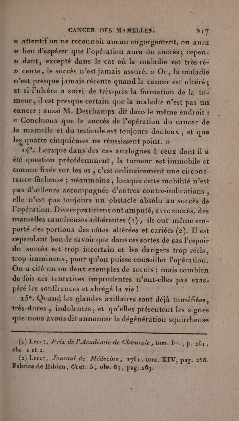 » attentif on ne reconnoît aucun engorgerment, on aura » lieu d'espérer que l'opération aura dn sUCCèS ; Cepen- » dant, excepté dans le cas où la maladie est très-ré- &gt; cente, le succès n’est jamais assuré. » Or, la maladie n’est presque jamais récente quand le cancer est ulcéré ; et s1 l’ulcère a suivi de très-près la formation de la tu- meur , 1l est presque certain que la maladie n’est pas un cancer : aussi M. Deschamps dit dans le même endroit : « Concluons que le suécès de l'opération du cancer de Ja mamelle et du testicule est toujours douteux , et que les qnatre cinqnièmes ne réussissent point. » 14°. Lorsque dans des cas analogues à ceux dontila ‘été question précédemment, la tumeur est immobile et comune fixée sur les os , c’est ordinairement une circons- tance fâcheuse ; néanmoins , lorsque cette mobilité n’est pas d’ailleurs aécompagnée d’antres contre-indications , elle n’est pas toujours un obstacle absolu au succès de l'opération. Divers prâticiens ont amputé, avec succès, des mamelles cancérenses adhérentes (1), 1ls ont même em- porté des portions des côtes altérées et cariées (2). Il est cependant bon de savoir que dans ces sortes de cas Pespoir du succès est trop incertain et les dangers trop réels, trôp imminens, pour qu’on puisse conseiller l'opération. On a cité un où deux exemples de succès ; mais combien de fois ces tentatives imprudentes n’ont-elles pas exas- péré les souffrances et abrégé la vie! LA 159. Quand les glandes axillaires sont déjà tuméfiées, très-dures , indolentes , et qu’elles présentent les signes que nous avons dit annoncer la dégénération squirrheuse Ce ee nn mt nn nn (x) Lecat, Prix de l'Académie de Chirurgie , tom. Ke, ADP: 2br, obs. x et 2. ( (2) Lecat, Journal de Médecine , 1761, tom. XIV, pag. 258. Fabrice de Hilden, Cent. 3, obs. 87, pag. 26d.