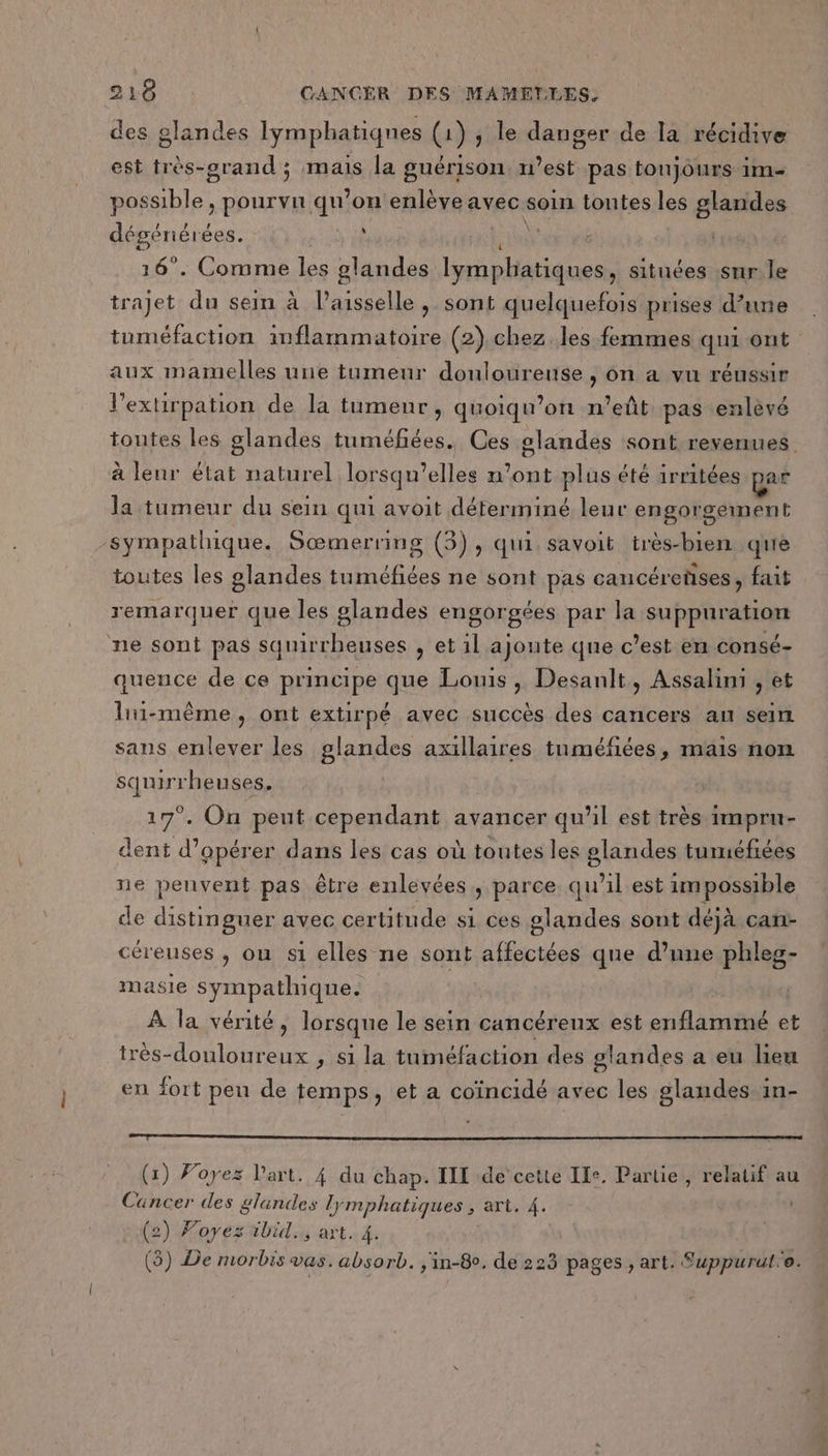 des glandes lymphatiqnes (1) , le danger de la récidive est très-grand ; mais la guérison. n’est pas toujours 1m- possible , pourvu qu'on enlève avec soin tontes les glandes dégéniérées. è Xe | 16°. Comme les glandes Ilymphatiques, situées snr.le trajet du sein à l’aisselle , sont quelquefois prises d’une tuméfaction inflammatoire (2).chez. les femmes qui ont aux mamelles une tumeur douloureuse , on a vu réussir l'extirpation de la tumeur, quoiqu’on n’eût pas enlèvé toutes les glandes tuméfiées. Ces glandes sont revenues à lenr état naturel lorsqu'elles n’ont plus été irritées par la tumeur du sein qui avoit déterminé leur engorgement sympathique. Sœmerring (3), qui savoit très-bien qué toutes les glandes tuméfiées ne sont pas cancéretises , fait remarquer que les glandes engorgées par la suppuration ne sont pas squirrheuses , et 1l ajoute que c’est en consé- quence de ce principe que Louis, Desanlt, Assalimi , et lui-même, ont extirpé avec succès des cancers au sein sans enlever les glandes axillaires tuméfiées, mais non squirrheuses. 17°. On peut cependant avancer qu’il est très imprun- dent d'opérer dans les cas où toutes les glandes tuméfiées ne peuvent pas être enlevées, parce qu’il est 1m possible de distinguer avec certitude si ces glandes sont déjà can- céreuses , ou s1 elles ne sont affectées que d’une phleg- masie sympathique. | À la vérité, lorsque le sein cancéreux est enflammé et très-douloureux ; si la tuméfaction des glandes a eu lieu en fort peu de temps, et a coïncidé avec les glandes in- (1) Voyez l'art. 4 du chap. IIT de cette Ile. Partie, relatif au Cancer des glandes lymphatiques , art. 4. | (2) Foyez ibid art. 4. (3) De morbis vas. absorb. j'in-80. de 223 pages , art. Suppurul'e.