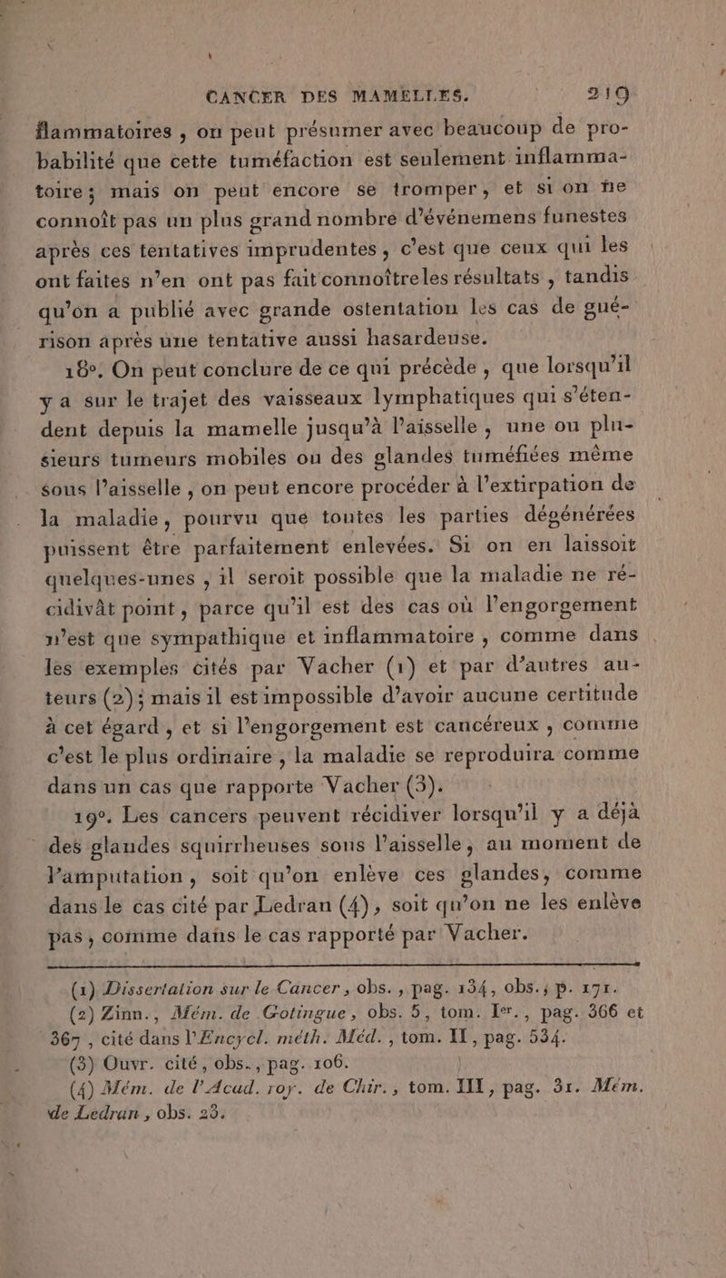 flammatoires ; on peut présumer avec beaucoup de pro- babilité que cette tuméfaction est seulement inflamma- toire ; mais on peut encore se tromper, et si on fe connoît pas un plus grand nombre d’événemens funestes après ces tentatives imprudentes , c’est que ceux qui les ont faites n’en ont pas fuit connoîtreles résultats , tandis qu on a publié avec grande ostentation les cas de gué- rison après une tentative aussi hasardeuse. 18°, On peut conclure de ce qui précède , que Mn il ya sur le trajet des vaisseaux PERS PARA qui s’éten- dent depuis la mamelle jusqu’à Paisselle, une ou a sieurs tumeurs mobiles ou des glandes tuméfiées même sous l’aisselle , on peut encore procéder à l’extirpation de là maladie , pourvu que toutes les parties dégénérées puissent être parfaitement enlevées. Si on en laissoit quelques-unes , il seroit possible que la maladie ne ré- cidivât point, parce qu'il est des cas où l’engorgement n’est que sympathique et inflammatoire , comme dans les exemples cités par Vacher (1) et par d’autres au- teurs (2); mais il est impossible d’avoir aucune certitude à cet égard , et si l’engorgement est cancéreux ; comme c’est le plus ordinaire , la maladie se reproduira comme dans un cas que Rare Vacher (5). 19°. Les cancers peuvent récidiver lorsqu'il y à déjà _ des glandes squirrheuses sons l’aisselle, au moment de Vamputation, soit qu’on enlève ces glandes, comme dans le cas cité par Liedran (4), soit qu’on ne les enlève pas , comme dañs le cas rapporté par Vacher. (x) Dissertalion sur le Cancer , obs., pag. 134, obs.; p. 197. (2) Zinn., Mém. de Gotingue, obs. 5, tom. Ier., pag. 366 et 367 , cité dans l'Encycl. méth. Méd. , tom. uk pag. 534. (3) Ouvr. cité, obs., pag. 106. (4) Mém. de l’Acud. roy. de Chir., tom. II, pag. 1. Mém. de Ledran , obs. 23.
