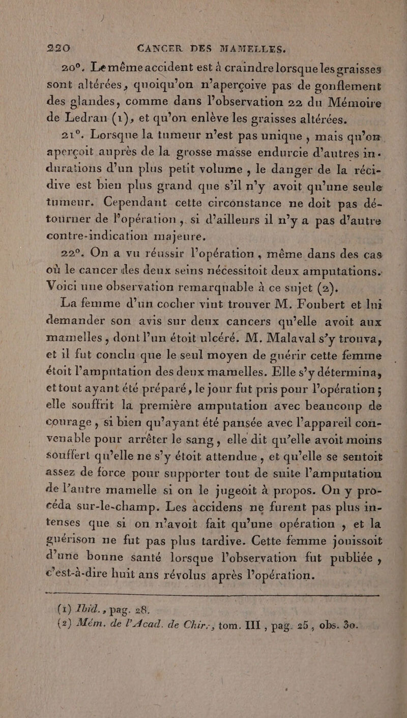 209. Lemêmeaccident est à craindre lorsque les graisses sont altérées , quoiqu’ on n° aperçoive pas de sonñelaehs des glandes, comme dans l'observation 22 du Mémoire de Ledran (1), et qu’on enlève les graisses altérées. 21°. Lorsque la inmeur n’est pas unique , mais qu’on aperçoit auprès de la grosse masse endurcie d’autres in. durations d’un plus petit volume , le danger de la réci- dive est bien plus grand que s’il n'y avoit qu'une seule tumeur. Cependant cette circonstance ne doit pas dé- tourner de Popération ;. si d’ailleurs il n’y a pas d’autre contre-imdication majeure. 22°. On a vu réussir l'opération , même dans des cas où le cancer iles deux seins nécessitoit deux amputations. Voici une observation remarquable à ce sujet (2). La femme d’un cocher vint trouver M. Foubert et Ini demander son avis sur deux cancers qu’elle avoit aux mamelles , dont l’un étoit ulcéré. M. Malaval s’y trouva, et 1l fut conclu que le seul moyen de guérir cette femme étoit l’ampntation des deux mamelles. Elle s’y déterminas ettout ayant été préparé, le jour fut pris pour l’opération; elle souffrit la première amputation avec beaucoup de courage , si bien qu'ayant été pansée avec l'appareil con- venable pour arrêter le sang gs elle dit qu’elle avoit moins souffert qu elle ne s’ y étoit AAPER AS et qu’elle se sentoit assez de force pour supporter tout “A suite l’amputation de l’antre mamelle si on le jugeoit à propos. On y pro- céda sur-le-champ. Les accidens ne furent pas plus in- tenses que si on n'avoit fait qu’une opération , et la guérison ne fut pas plus tardive. Cette femme jouissoit d’une bonne santé lorsque l'observation fut publiée, c’est-à-dire huit ans révolus après l'opération. CE (1) Zbrid., pag. 28.
