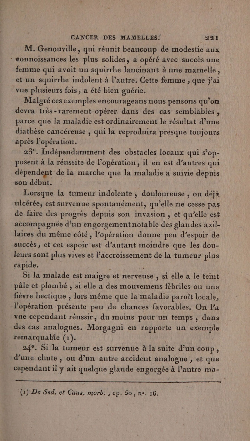 M. Genouville, qui réunit beaucoup de modestie aux * éonnoissances les plus solides, a opéré avec succès une femme qui avoit un squirrhe lancinant à une mamelle ) et un squirrhe indolent à l’autre. Cette femme ; que j’ai vue plusieurs fois , a été bien guérie. Malgré ces exemples encourageans nous pensons qu’on devra très-rarement opérer dans des cas semblables , parce que la maladie est ordinairement le résultat d’une diathèse cancéreuse , qui la reproduira presque toujours e l'opération. 25°. Indépendamment des obstacles locaux qui s’op- posent à la réussite de l'opération , il en est d’autres qui dépendent de la marche que la maladie a suivie depuis son début. Lorsque la tumeur indolente ; douloureuse , ou déjà ulcérée, est survenue spontanément, qu elle ne cesse pas de faire des progrès depuis son invasion , et qu’elle est accompagnée d’un engorgement notable des glandes axil- laires du même côté, l’opération donne peu d’espoir de succès , et cet espoir est d’autant moindre que les dou- leurs sont plus vives et l'accroissement de la tumeur plus rapide. à 51 la malade est maigre et nerveuse , si elle a le teint päle et plombé , si elle a des mouvemens fébriles ou une fièvre hectique ; lors même que la maladie paroît locale, l'opération présente peu de chances favorables. On l’a vue cependant rénssir, du moins pour un temps , dans des cas analogues. Morgagni en rapporte un exemple remarquable (1). 249. S1 la tumeur est survenue à la suite d’un coup, d’une chute , ou d’un autre accident analogue , et que cependant ii y ait quelque glande engorgée à l’autre ma- SR RER tt Lane A (1) De Sed, et Caus, morb. , ep. 50, n°. 16.