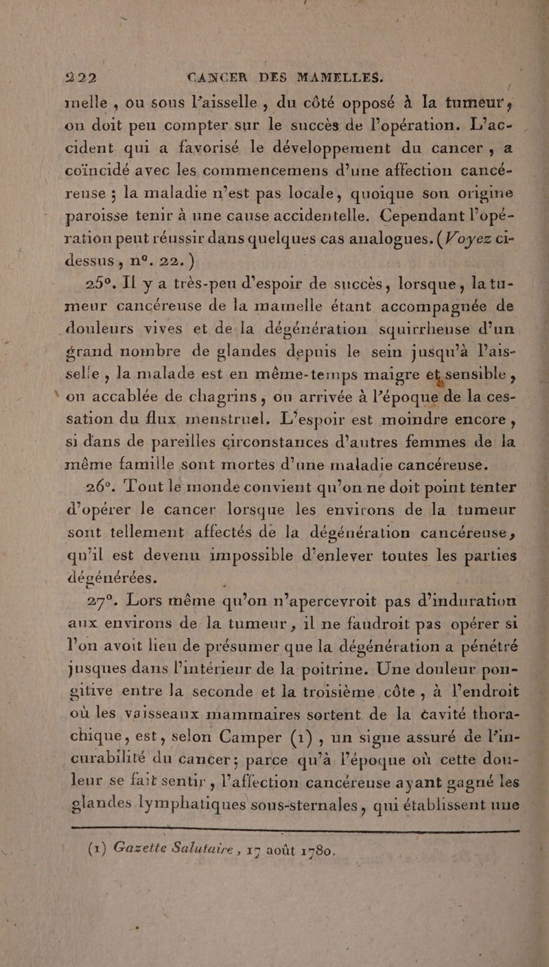 Ed imelle , ou sous l’aisselle , du côté opposé à la tumeur, on doit peu compter sur le succès de l'opération. L’ac- cident qui a favorisé le développement du cancer , a coïncidé avec les commencemens d’une affection cancé- reuse 3 la maladie n’est pas locale, quoique son origine paroisse tenir à une cause accidentelle. Cependant l’opé- ration peut réussir dans quelques cas analogues. (Voyez ci- dessus, n°. 22.) meur cancéreuse de la mamelle étant accompagnée de douleurs vives et de:la dégénération squirrheuse d’un grand nombre de glandes depuis le sein jusqu'à lPais- selie , la malade est en même-temps maigre et, sensible A on accablée de chagrins ; on arrivée à l’époque de la ces- sation du flux menstruel. L'espoir est moindre encore, si dans de pareilles circonstances d’autres femmes de la même famille sont mortes d’une maladie cancéreuse. 26°. Tout le monde convient qu’on ne doit point tenter d'opérer le cancer lorsque les environs de la tumeur sont tellement affectés de la dégénération cancéreuse, qu'il est devenu impossible d'enlever toutes les parties dégénérées. 27°, Lors même qu’ on n’apercevroit pas d’imduration aux environs de la tumeur, 1l ne faudroit pas opérer si l’on avoit lieu de présumer que la dégénération a pénétré jusques dans l’intérieur de la poitrine. Une douleur pon- gutive entre la seconde et la troisième côte , à l’endroit où les vaisseaux mammaires sortent de la éavité thora- chique, est, selon Camper (1) un signe assuré de l’in- curabilité du cancer; parce qu’à bepogne où cette dou- leur se fait sentir , l'affection cancéreuse ayant gagné les glandes lymphatiques sous-sternales, qui établissent une nn (x) Gareite Salutaire , 17 août 1780.