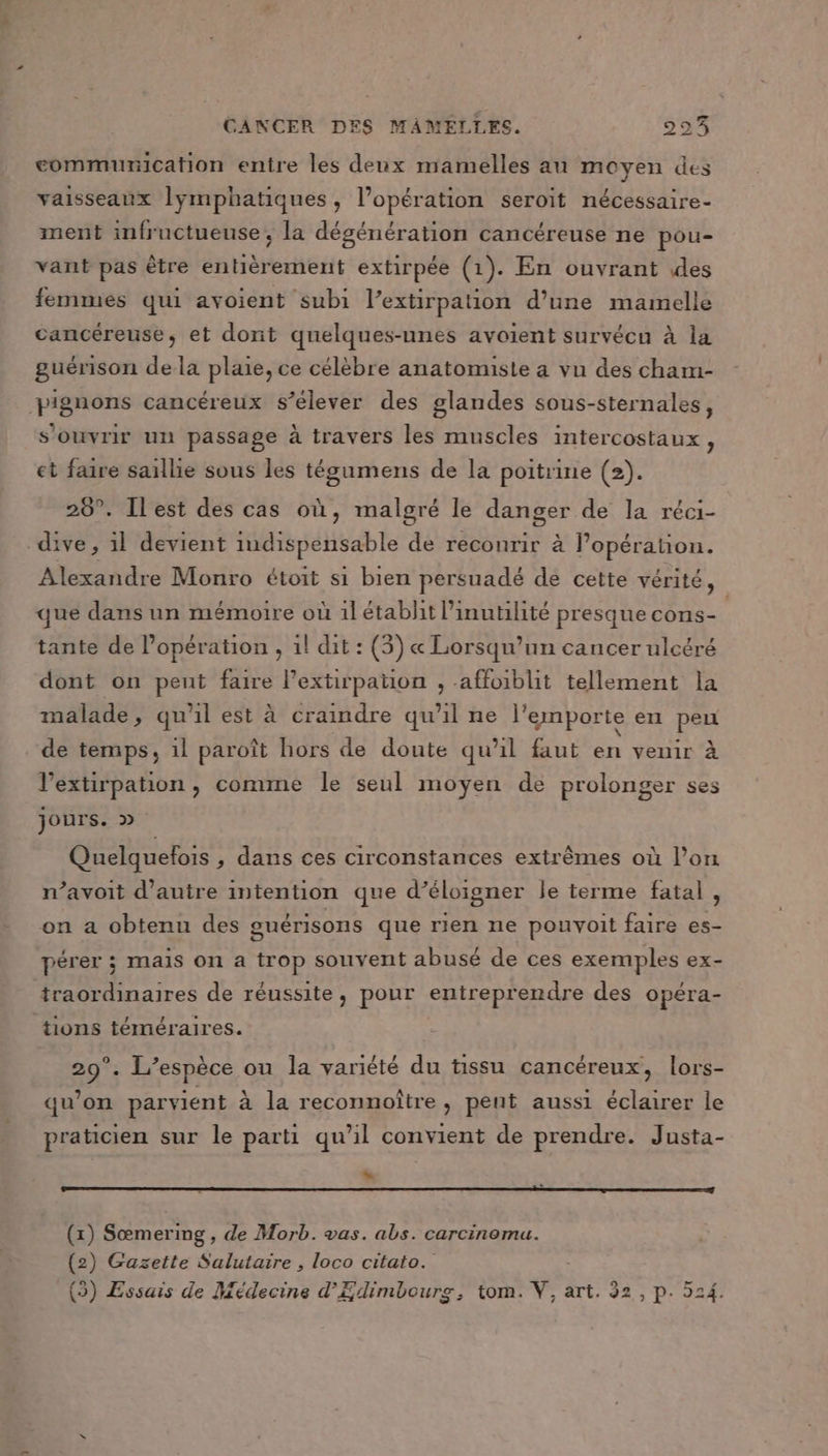 communication entre les deux mamelles au moyen des vaisseaux lymphatiques, l'opération seroit nécessaire- ment infructueuse, la dégénération cancéreuse ne pou- vant pas être entièrement extirpée (1). En ouvrant des femmes qui avoient subi l’extirpation d’une mamelle cancéreuse, et dont quelques-unes avoient survécu à la guérison de la plaie, ce célèbre anatomiste a vu des cham- pignons cancéreux s’élever des glandes sous-sternales, s'ouvrir un passage à travers les muscles intercostaux 2 et faire saillie sous les tégumens de la poitrine (2). 28°. Ilest des cas où, malgré le danger de la réci- dive, il devient indispensable de reconrir à l'opération. Alexandre Monro étoit si bien persuadé de cette vérité, que dans un mémoire où 1l établit l’inutilité presque cons- R tante de l'opération , 1l dit : (3) « Lorsqu'un cancer ulcéré dont on peut faire lextirpaton , affoiblit tellement la malade, qu'il est à craindre qu'il ne l'emporte en peu de temps, 1l paroît hors de doute qu’il faut en venir à l’extirpation , comme le seul moyen de prolonger ses jours. » Quelquefois , dans ces circonstances extrêmes où l’on n’avoit d'autre intention que d’éloigner le terme fatal, on a obtenu des guérisons que rien ne pouvoit faire es- pérer ; mais on a trop souvent abusé de ces exemples ex- traordinaires de réussite, pour entreprendre des opéra- tions téméraires. 29°. L'espèce ou la variété du tissu cancéreux, lors- qu’on parvient à la reconnoître , pent aussi éclairer le praticien sur le parti qu’il convient de prendre. Justa- “= (x) Sœmering , de Morb. vas. abs. carcinomu. (2) Gazette Salutaire , loco citato. (3) Essais de Médecine d’Edimbourg, tom. V, art. 32, p. 524.