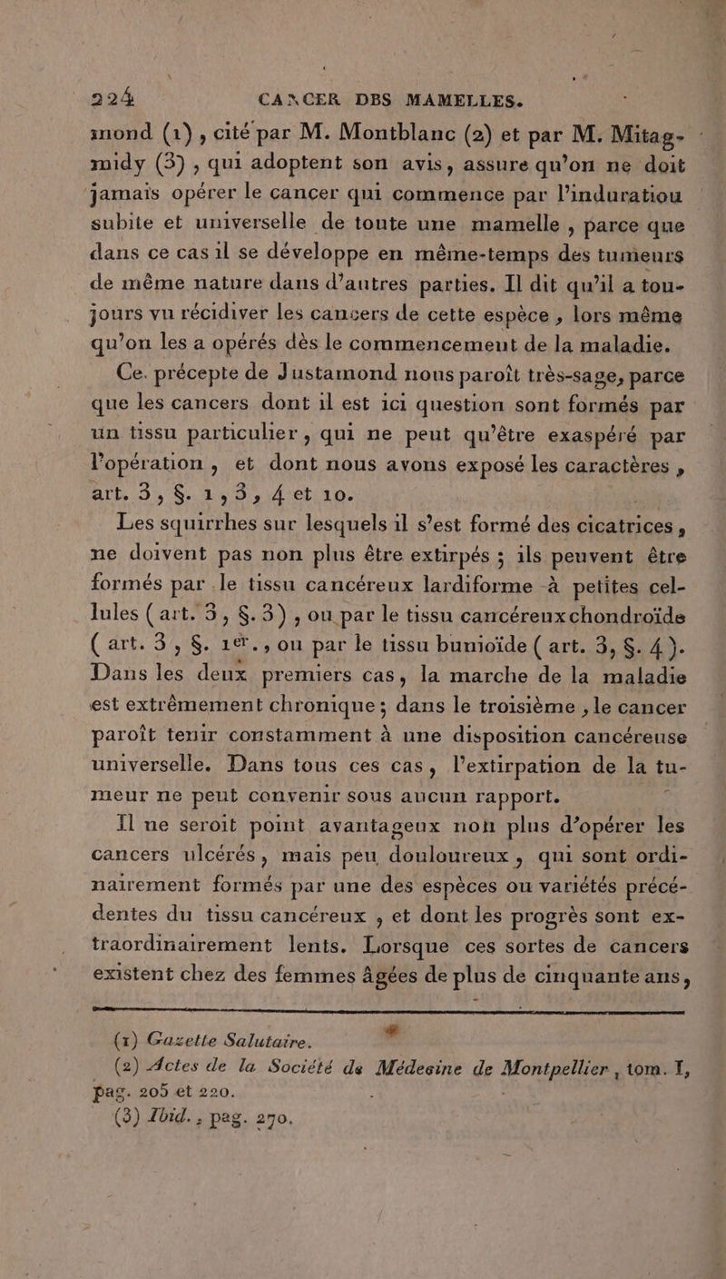 inond (1), cité par M. Montblanc (2) et par M. Mitag- midy (3) , qui adoptent son avis, assure qu’on ne doit jamais opérer le cancer qui commence par l’induratiou subite et universelle de tonte une mamelle , parce que dans ce cas 1l se développe en même-temps des tumeurs de même nature dans d’autres parties. Il dit qu’il a tou- jours vu récidiver les cancers de cette espèce , lors même qu’on les a opérés dès le commencement de la maladie. Ce. précepte de Justamond nous paroît très-sage, parce que les cancers dont 1l est 1c1 question sont formés par un tissu particulier , qui ne peut Être exaspéré par l'opération , et dont nous avons exposé les caractères , Act. 3, S. 149: 4et\10. ph Les squirrhes sur lesquels il s’est formé des cicatrices, ne doivent pas non plus être extirpés ; ils peuvent être formés par .le tissu cancéreux lardiforme à petites cel- lules (art. 5, $.3), ou par le tissu cancérenuxchondroïde ( ATEU S AS: ie &gt; où par le tissu bunioïde ( art. 3, S. 4 ). Dans de deux premiers cas, la marche de la maladie est extrêmement chronique; dans le troisième , le cancer paroît tenir constamment à une disposition cancéreuse universelle. Dans tous ces cas, l’extirpation de AC tu- meurt re peut convenir sous aucun rapport. Il ne seroit point avantageux non plus opérer 1 les cancers ulcérés, mais peu douloureux, qui sont ordi- nairement formés par une des espèces ou variétés précé- dentes du tissu cancéreux , et dont les progrès sont ex- traordinairement lents. Lorsque ces sortes de cancers existent chez des femmes âgées de plus de cinquante ans, rm ; # (1) Gazette Salutaire. (2) Actes de la Société de Médecine de el tom. I, pag. 205 et 220. (3) Zbid., pag. 270.