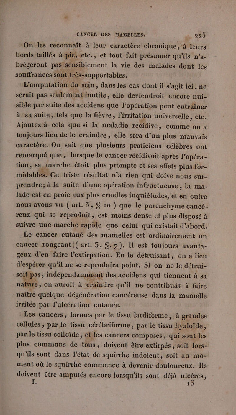 On les reconnaît à leur caractère chronique, à leurs bords taillés à pic, etc., et tout fait présumer qu’ils n’a- brégeront pas sensiblement la vie des malades dont les souffrances sont très-supportables. L’amputation du sein, dans les cas dont il s’agit ici, ne serait pas seulement inutile, elle deviendroit encore nui- sible par suite des accidens que l’opération peut entraîner à sa suite, tels que la fièvre, l'irritation universelle, etc. Ajoutez à cela que si la maladie récidive, comme on a toujours lieu de le craindre, elle sera d’un plus mauvais caractère. On sait que plusieurs praticiens célèbres ont remarqué que, lorsque le cancer récidivoit après l’opéra- tion, “ marche étoit plus y a et ses effets plus for- midables. Ce triste résultat n’a rien qui doive nous sur- prendre; à la suite d'une opération infructueuse , la ma- lade est en proie aux plus cruelles inquiétudes, et en outre nous avons vu (art. 3, $ 10 ) que le parenchyme cancé- reux qui se reproduit, est moins dense ct plus disposé à suivre une marche rapide que celui qui existait d’abord. Le cancer cutané des mamelles est ordinairement un cancer rongeant (art. 3, $.7}). Il est toujours avanta- geux d’en faire l’extirpation. En le détruisant, on a lieu d'espérer qu’il ne se reproduira point. Si on ne le détrui- soit pas , indépendamment des accidens qui tiennent à sa nature, on auroit à craindre qu'il ne contribuât à faire naître quelque dégénération cancéreuse dans la mamelle irritée par l’ulcération cutanée. Les cancers, formés par le tissu lardiforme, à grandes cellules , par le tissu cérébriforme, par le tissu hyaloïde, par le tissu colloïde, et les cancers composés, qui sont les plus communs de tous, doivent être extirpés , soit lors- qu’ils sont dans l’état de squirrhe indolent, soit au mo- ment où le squirrhe commence à devenir douloureux. Ils doivent être amputés encore lorsqu'ils sont déjà ulcérés, ; 15
