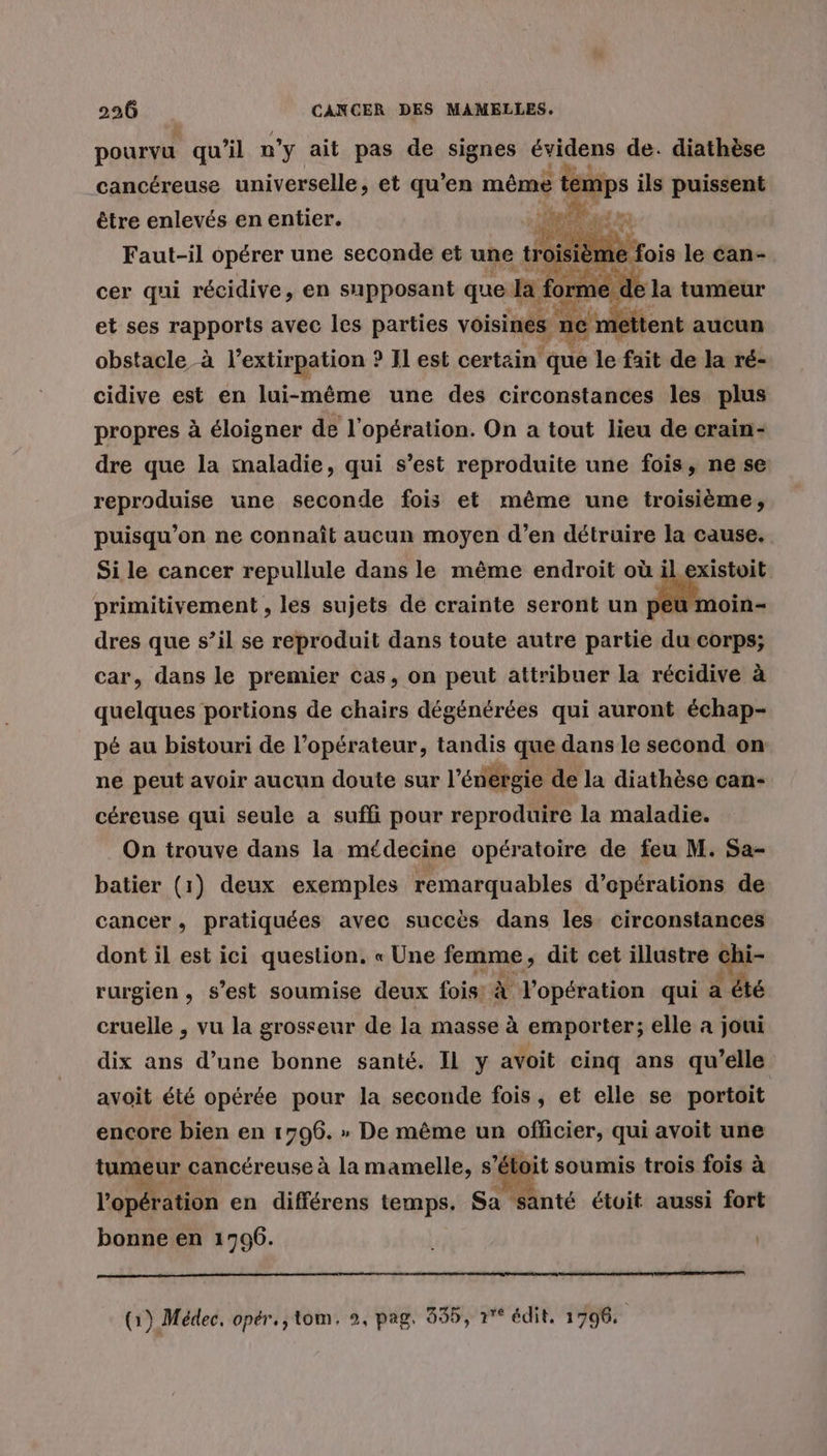 pourvu qu’il n'y ait pas de signes évidens de. diathèse cancéreuse universelle, et qu’en même temps ils puissent être enlevés en entier. PATATE Faut-il opérer une seconde et une trois 2m ; cer qui récidive, en supposant que la ! orme de La tumeur et ses rapports avec les parties voisines : tent aucun obstacle-à l’extirpation ? Il est certain fes le fait de la ré- cidive est en lui-même une des circonstances les plus propres à éloigner de l'opération. On a tout lieu de crain- dre que la imaladie, qui s’est reproduite une fois, ne se reproduise une seconde fois et même une troisième, puisqu'on ne connaît aucun moyen d’en détruire la cause. Si le cancer repullule dans le même endroit où il existoit primitivement , les sujets de crainte seront un cn. dres que s’il se reproduit dans toute autre partie du corps; car, dans le premier cas, on peut attribuer la récidive à quelques portions de chairs dégénérées qui auront échap- pé au bistouri de l’opérateur, tandis que dans le second on ne peut avoir aucun doute sur l’énérgie de la diathèse can- céreuse qui seule a suffi pour reproduire la maladie. On trouve dans la médecine opératoire de feu M. Sa- batier (1) deux exemples remarquables d'opérations de cancer, pratiquées avec succès dans les circonstances dont il est ici question. « Une femme, dit cet illustre Ghi- rurgien, s’est soumise deux fois: à l'opération qui à 1 été cruelle , vu la grosseur de la masse à emporter; elle a joui dix ans d’une bonne santé. Il y avoit cinq ans qu’elle avoit été opérée pour la seconde fois, et elle se portoit encore bien en 1796. » De même un officier, qui avoit une tumeur cancéreuse à la mamelle, s’ét oit soumis trois fois à l'opération en différens temps. Sa santé étoit aussi fort bonne en 1796. (1) Médec. opér., tom. 9, pag, 355, r°° édit, 1796.