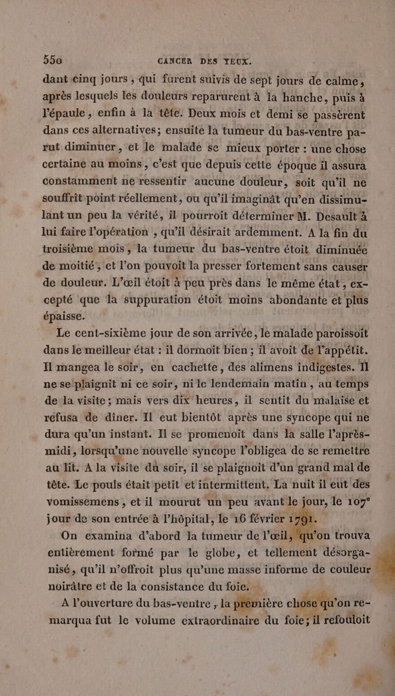 dant cinq jours ; qui furent suivis de sept jours de calme, après lesquels les douleurs reparurent à la hanche, puis à l'épaule , enfin à la tête. Deux mois et demi se passèrent dans ces alternatives; ensuite la tumeur du bas-ventre pa- rut diminuer, et le malade se mieux porter : une chose certaine au moins, c’est que depuis cette époque il assura constamment ne resséntir aucune douleur, soit qu'il ne souffrit point réellement, ou qu’il imaginât qu’en dissimu- lant un peu la vérité, il pourroit déterminer M. Desault à lui faire l'opération , qu’il désirait ardemment. A la fin du troisième mois, la tumeur du bas-ventre étoit diminuée de moitié’, et l’on pouvoit la presser fortement sans causer de douleur. L’œil étoit à peu près dans le même état, ex- cepté que la suppuration étoit moins abondante ét plus épaisse. Le cent-sixième jour de son arrivée, le malade paroissoit dans le meilleur état : il dormoit bien ; il avoit del’appétit. Il mangea le soir, en cachette, des alimens indigéstes. Tl ne se plaignit ni ce soir, nile lendemain matin , au temps de la visite; mais vers dix heures, ïil sentit du malaise et refusa de diner. Il eut bientôt après une syncope qui ne dura qu’un instant. Il se promenoït dans la salle l’après- midi, lorsqu'une nouvelle syncope l’obligea de se remettre au lit. A la visite du soir, il se plaignoït d’un grand mal de tête. Le pouls était petit et intermittent. La nuit it eut des vomissemens , et il mourut un peu avant le j jour, le 107° jour de son entrée à l’hôpital, le 16 février 1 1791 On examina d’abord la tumeur de l” œil, l u’ entièrement formé par le globe, et tellement déssrga- nisé, qu’il n’offroit plus qu’une masse informe de couleur noirâtre et de la consistance du foie. - | À l’ouverture du bas-ventre , la prémière chôse qu'on re- marqua fut le volume extraordinaire du foie ; il refouloit
